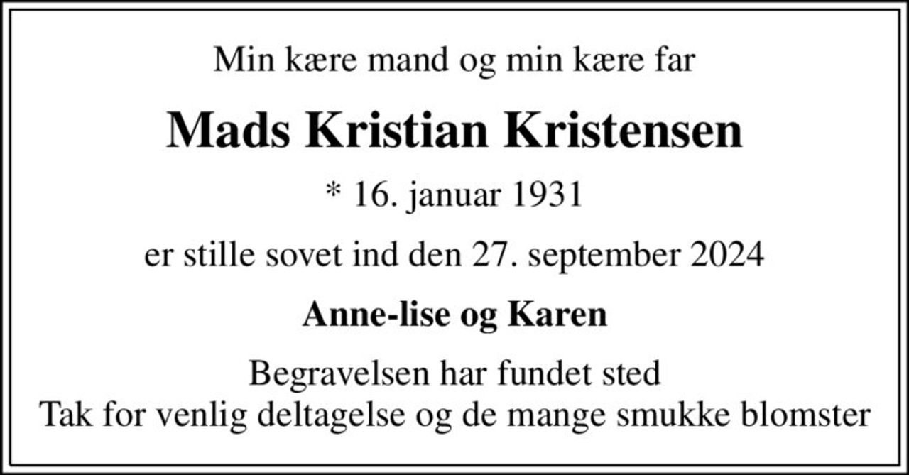 Min kære mand og min kære far
Mads Kristian Kristensen
* 16. januar 1931
er stille sovet ind den 27. september 2024
Anne-lise og Karen
Begravelsen har fundet sted Tak for venlig deltagelse og de mange smukke blomster