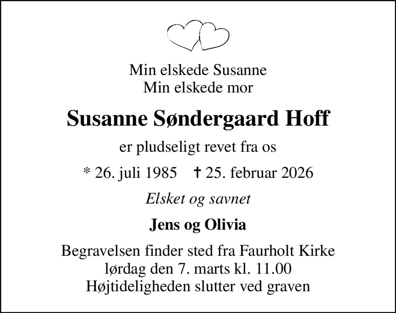 Min elskede Susanne Min elskede mor
Susanne Søndergaard Hoff
er pludseligt revet fra os
* 26. juli 1985    ✝ 25. februar 2026
Elsket og savnet
Jens og Olivia
Begravelsen finder sted fra Faurholt Kirke  lørdag den 7. marts kl. 11.00  Højtideligheden slutter ved graven