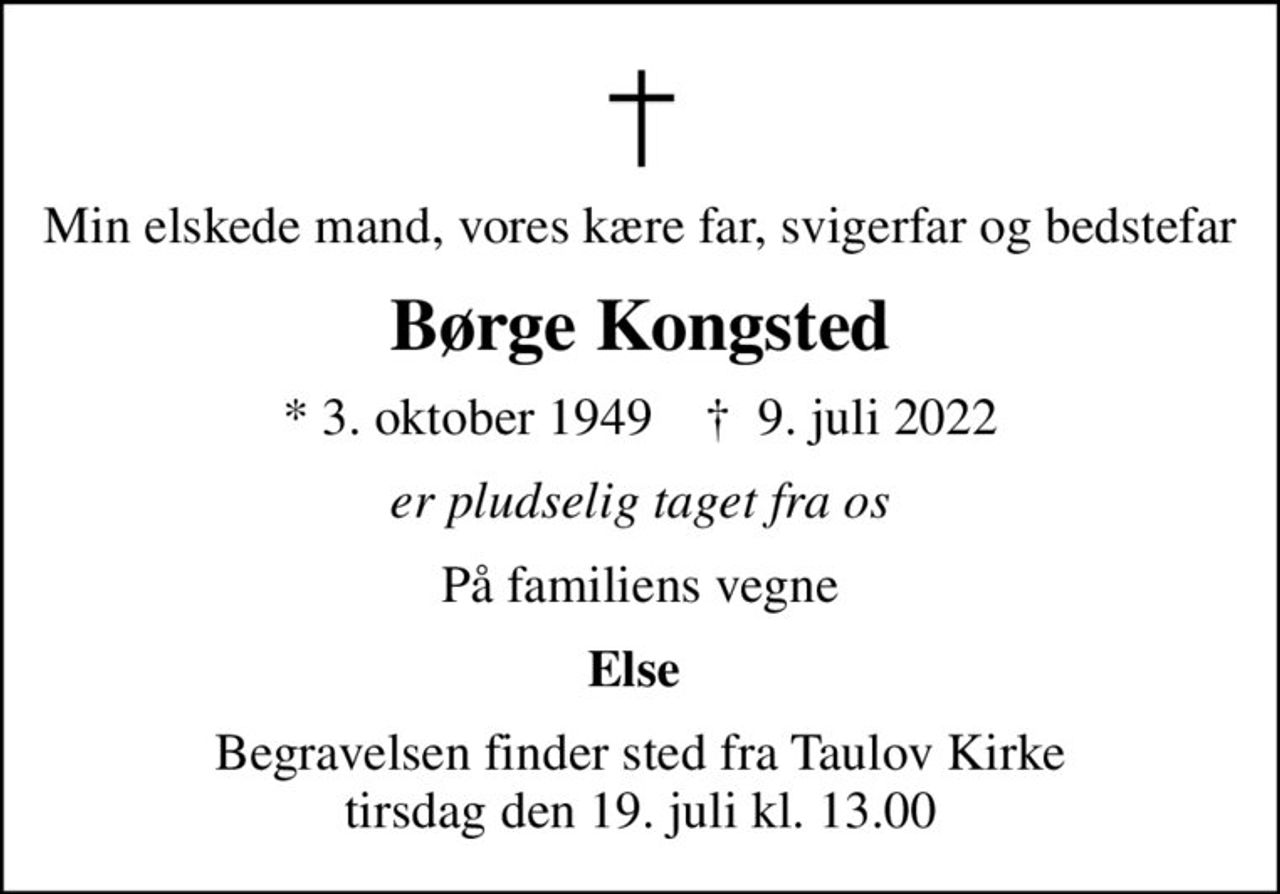 Min elskede mand, vores kære far, svigerfar og bedstefar
Børge Kongsted
* 3. oktober 1949    ✝ 9. juli 2022
er pludselig taget fra os
På familiens vegne
Else 
Begravelsen finder sted fra Taulov Kirke  tirsdag den 19. juli kl. 13.00