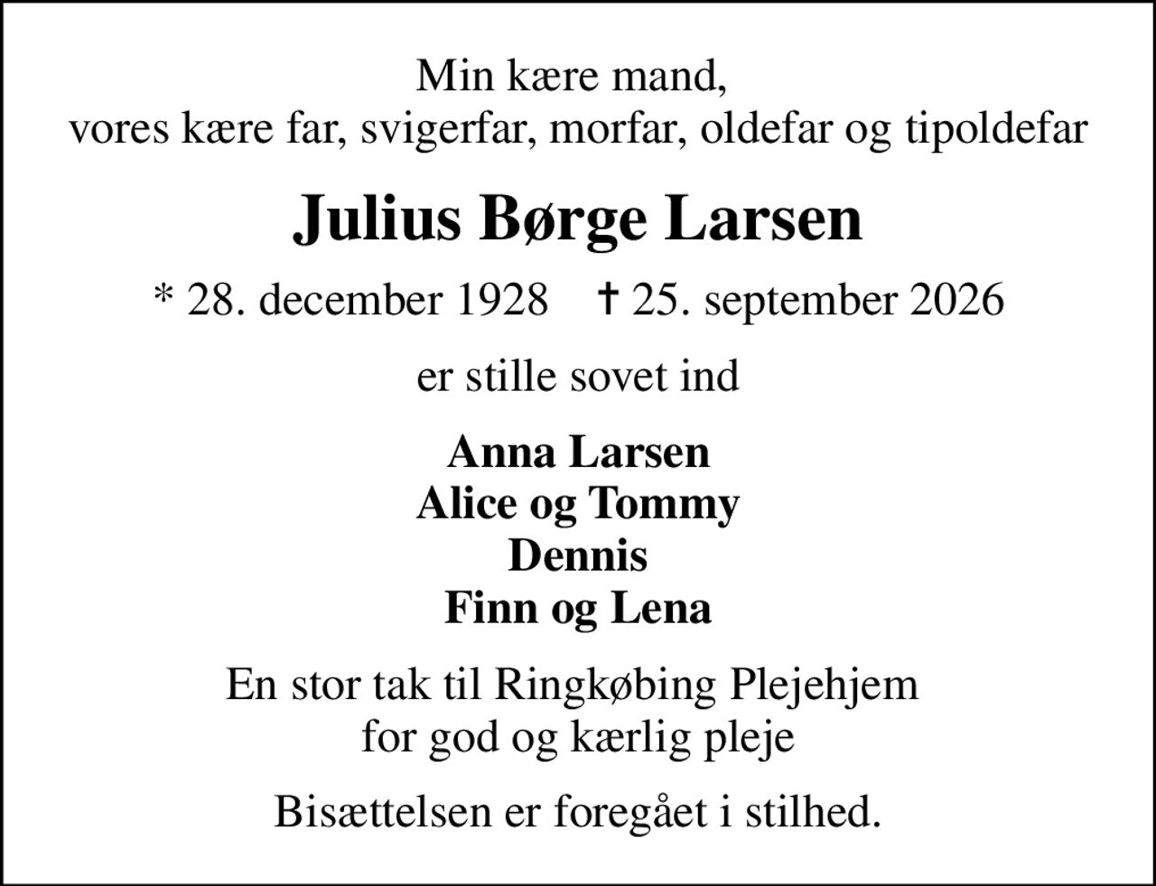Min kære mand,  vores kære far, svigerfar, morfar, oldefar og tipoldefar
Julius Børge Larsen
* 28. december 1928    ✝ 25. september 2026
er stille sovet ind
Anna Larsen Alice og Tommy Dennis Finn og Lena
En stor tak til Ringkøbing Plejehjem  for god og kærlig pleje
Bisættelsen er foregået i stilhed.