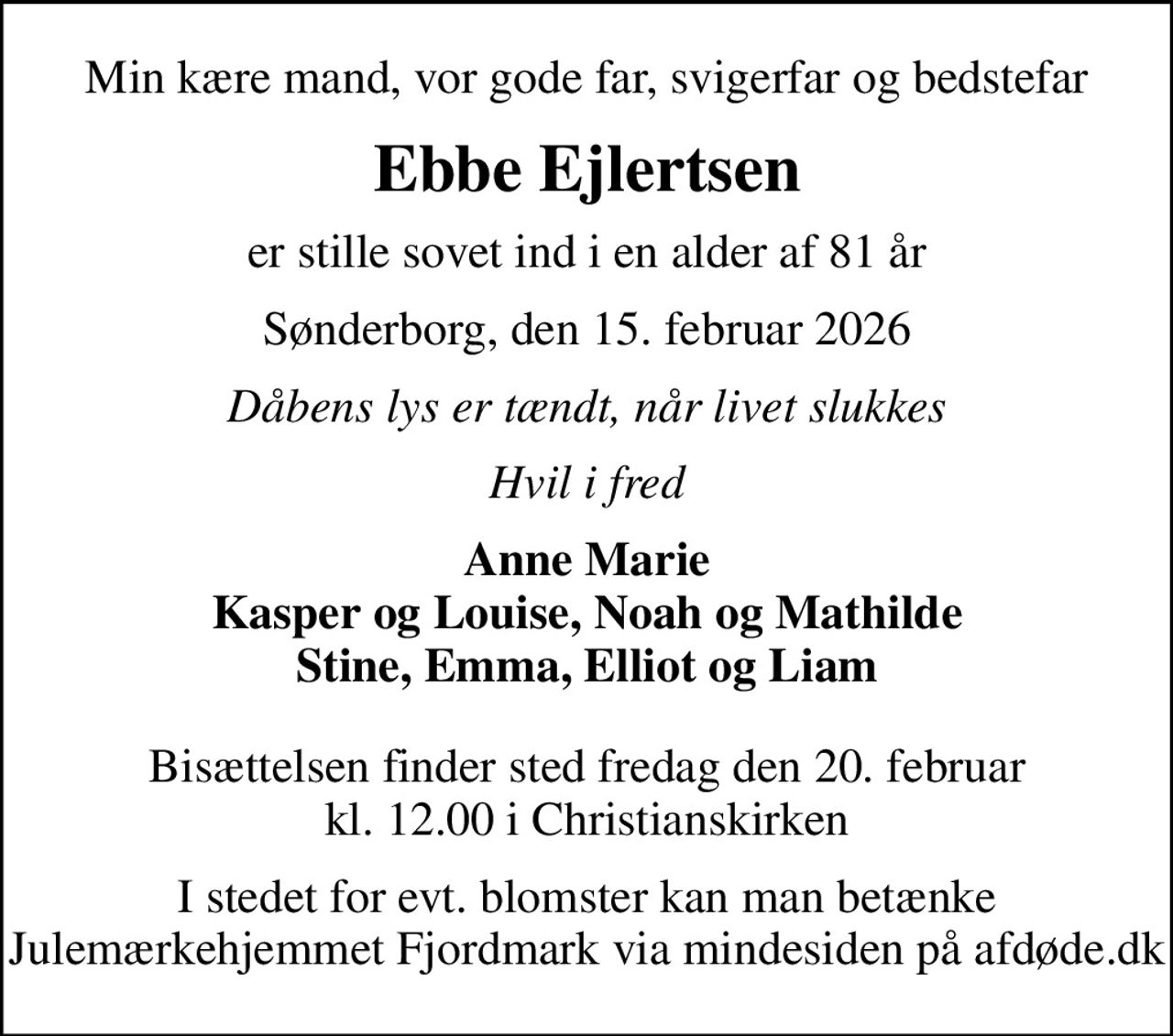 Min kære mand, vor gode far, svigerfar og bedstefar
Ebbe Ejlertsen
er stille sovet ind i en alder af 81 år
Sønderborg, den 15. februar 2026
Dåbens lys er tændt, når livet slukkes
Hvil i fred
Anne Marie Kasper og Louise, Noah og Mathilde Stine, Emma, Elliot og Liam
Bisættelsen finder sted fredag den 20. februar kl. 12.00 i Christianskirken
I stedet for evt. blomster kan man betænke
					Julemærkehjemmet Fjordmark via mindesiden på afdøde.dk