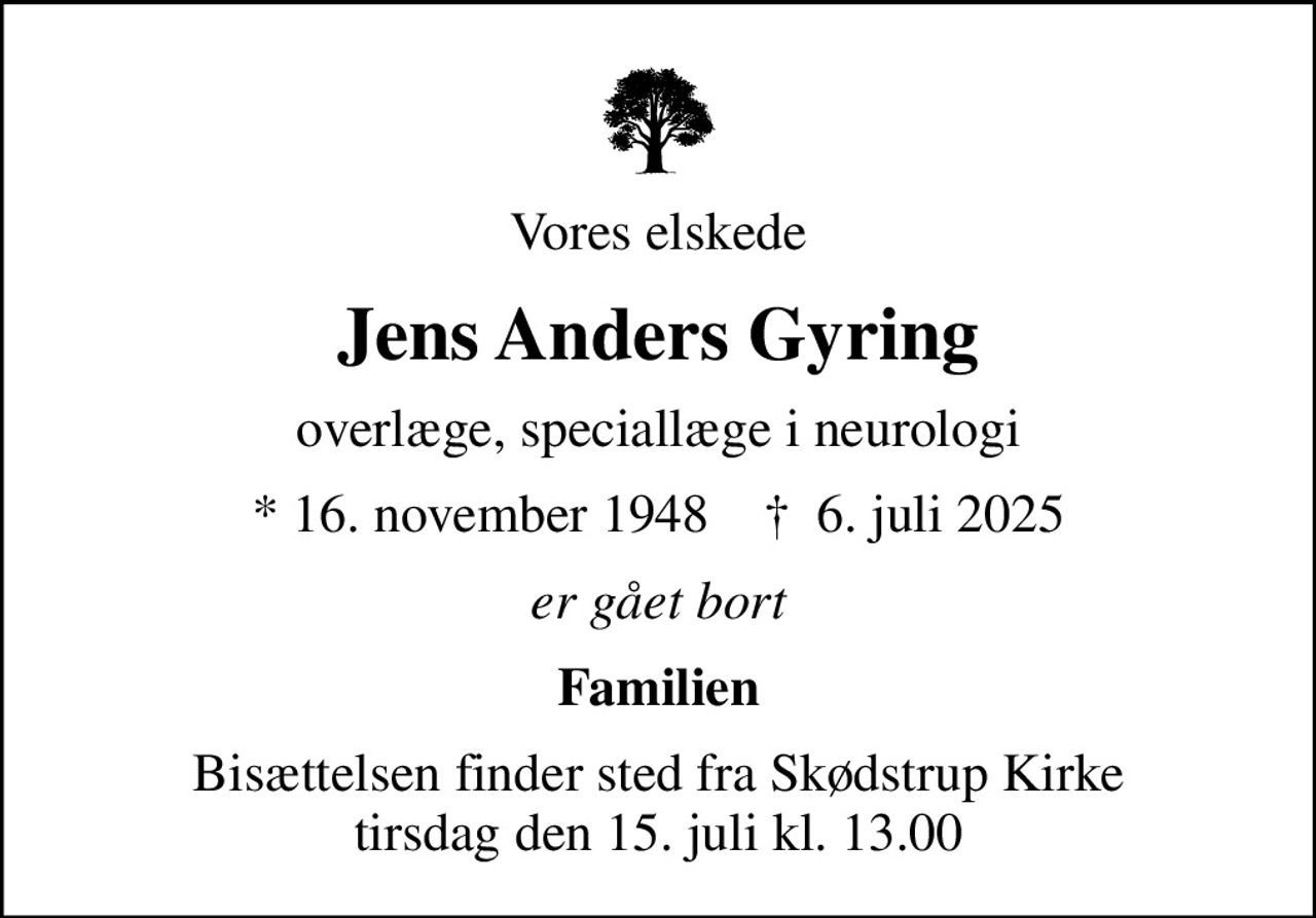 Vores elskede
Jens Anders Gyring
overlæge, speciallæge i neurologi
* 16. november 1948    ✝ 6. juli 2025
er gået bort
Familien
Bisættelsen finder sted fra Skødstrup Kirke  tirsdag den 15. juli kl. 13.00