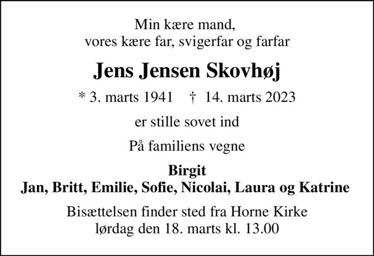 Min kære mand,  vores kære far, svigerfar og farfar
Jens Jensen Skovhøj
* 3. marts 1941    ✝ 14. marts 2023
er stille sovet ind
På familiens vegne
Birgit Jan, Britt, Emilie, Sofie, Nicolai, Laura og Katrine 
Bisættelsen finder sted fra Horne Kirke  lørdag den 18. marts kl. 13.00