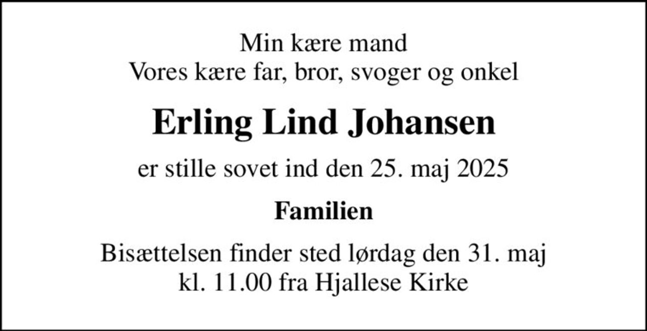 Min kære mand Vores kære far, bror, svoger og onkel
Erling Lind Johansen
er stille sovet ind den 25. maj 2025
Familien
Bisættelsen finder sted lørdag den 31. maj kl. 11.00 fra Hjallese Kirke
