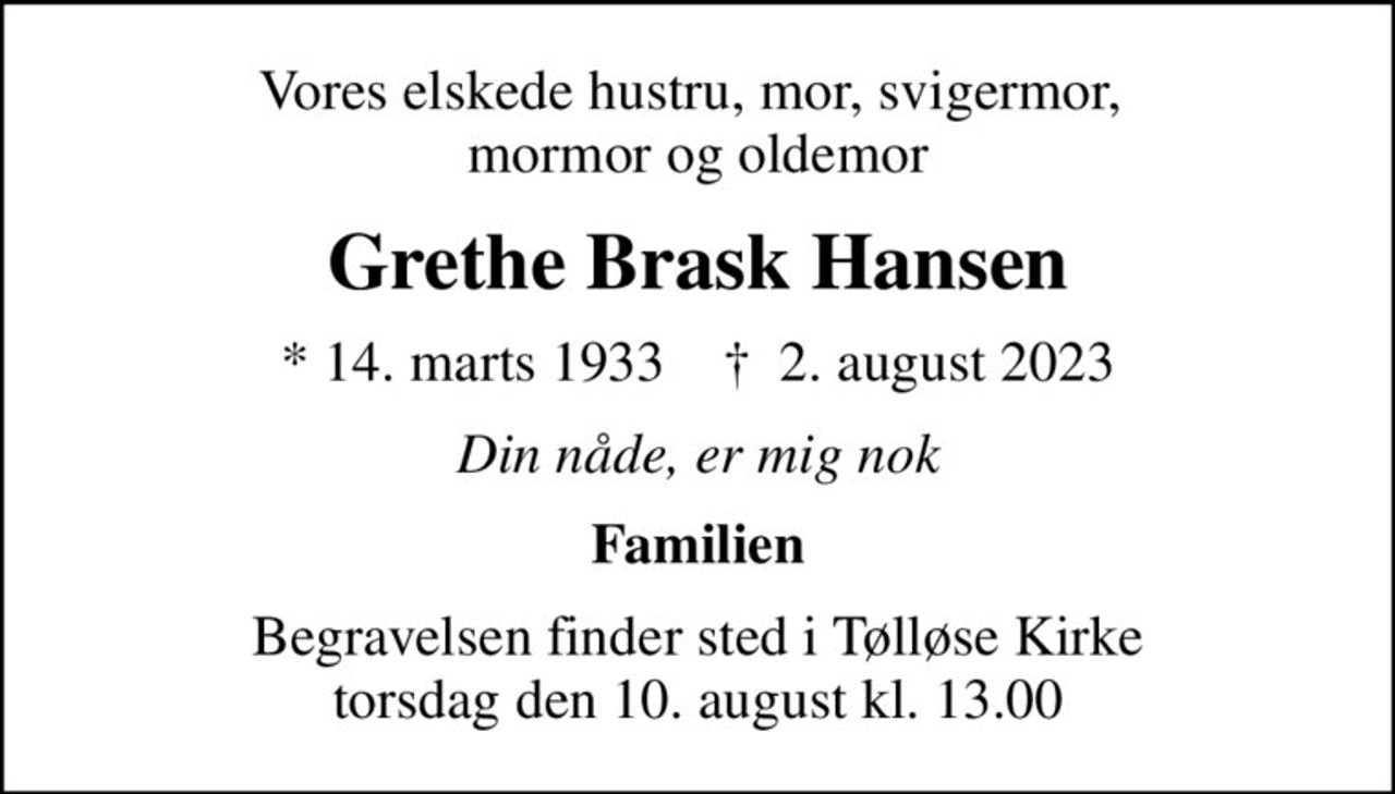 Vores elskede hustru, mor, svigermor,  mormor og oldemor
Grethe Brask Hansen
* 14. marts 1933    ✝ 2. august 2023
Din nåde, er mig nok
Familien
Begravelsen finder sted i Tølløse Kirke  torsdag den 10. august kl. 13.00