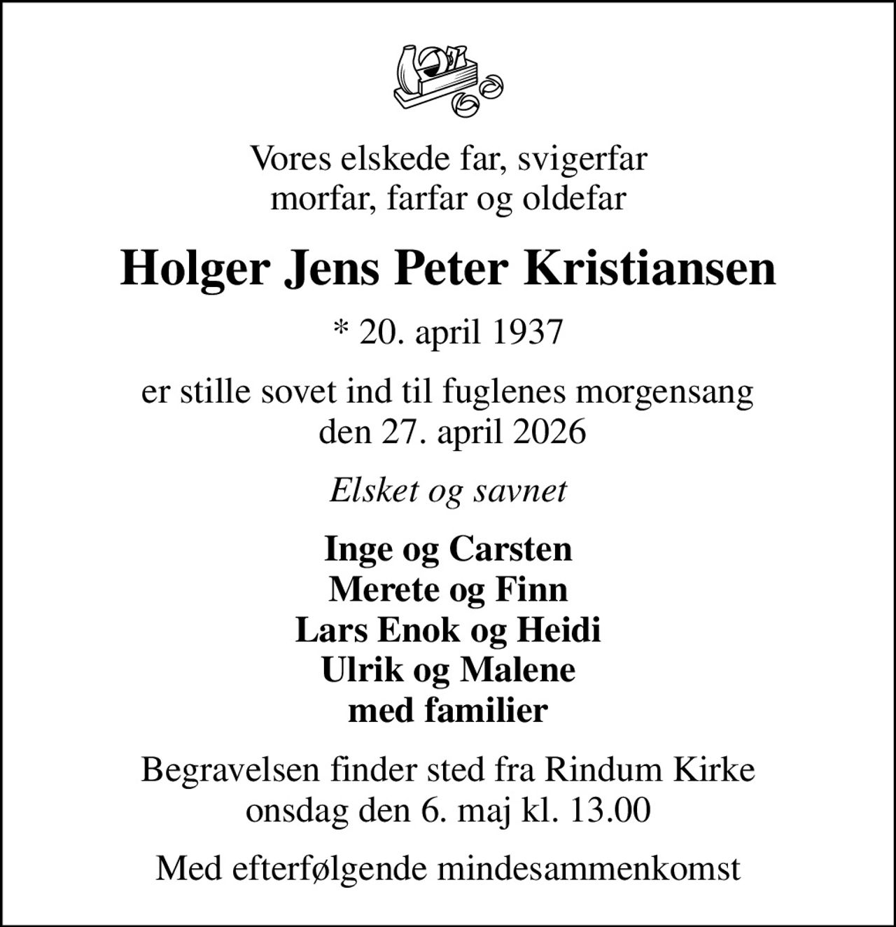 Vores elskede far, svigerfar morfar, farfar og oldefar
Holger Jens Peter Kristiansen
* 20. april 1937
er stille sovet ind til fuglenes morgensang  den 27. april 2026
Elsket og savnet
Inge og Carsten Merete og Finn Lars Enok og Heidi Ulrik og Malene med familier
Begravelsen finder sted fra Rindum Kirke  onsdag den 6. maj kl. 13.00 
Med efterfølgende mindesammenkomst