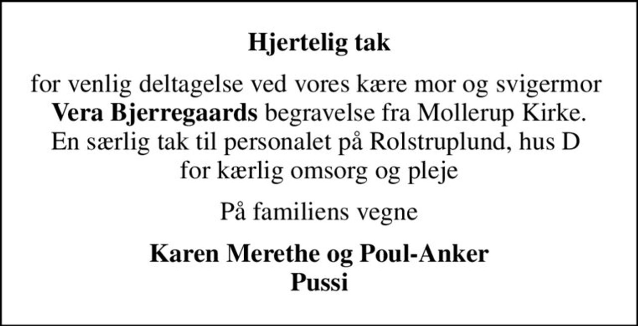 Hjertelig tak
for venlig deltagelse ved vores kære mor og svigermor  <b>Vera Bjerregaards</b> begravelse fra Mollerup Kirke. En særlig tak til personalet på Rolstruplund, hus D  for kærlig omsorg og pleje
På familiens vegne
Karen Merethe og Poul-Anker Pussi