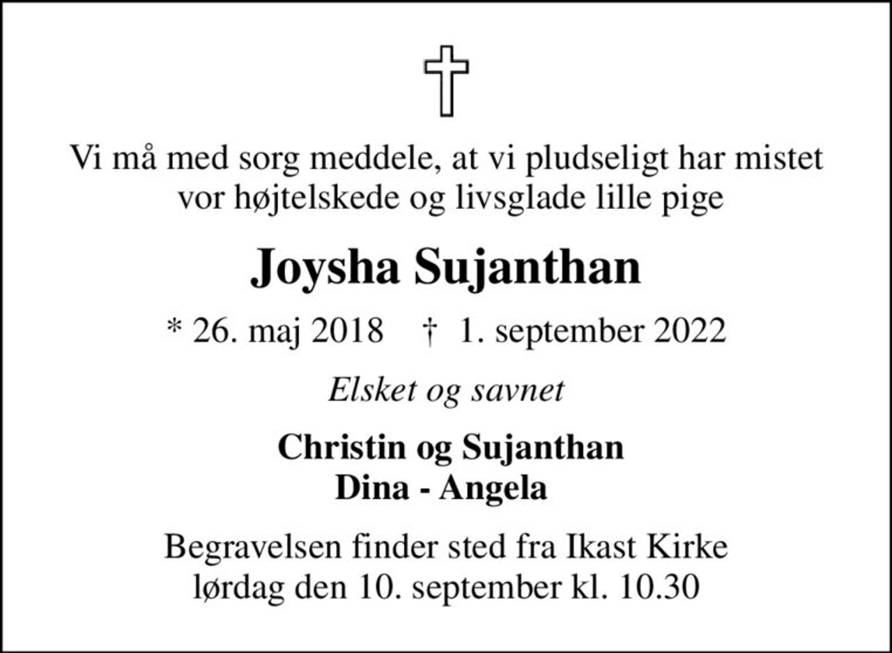 Vi må med sorg meddele, at vi pludseligt har mistet  vor højtelskede og livsglade lille pige
Joysha Sujanthan
* 26. maj 2018    ✝ 1. september 2022
Elsket og savnet
 Christin og Sujanthan Dina - Angela 
Begravelsen finder sted fra Ikast Kirke  lørdag den 10. september kl. 10.30