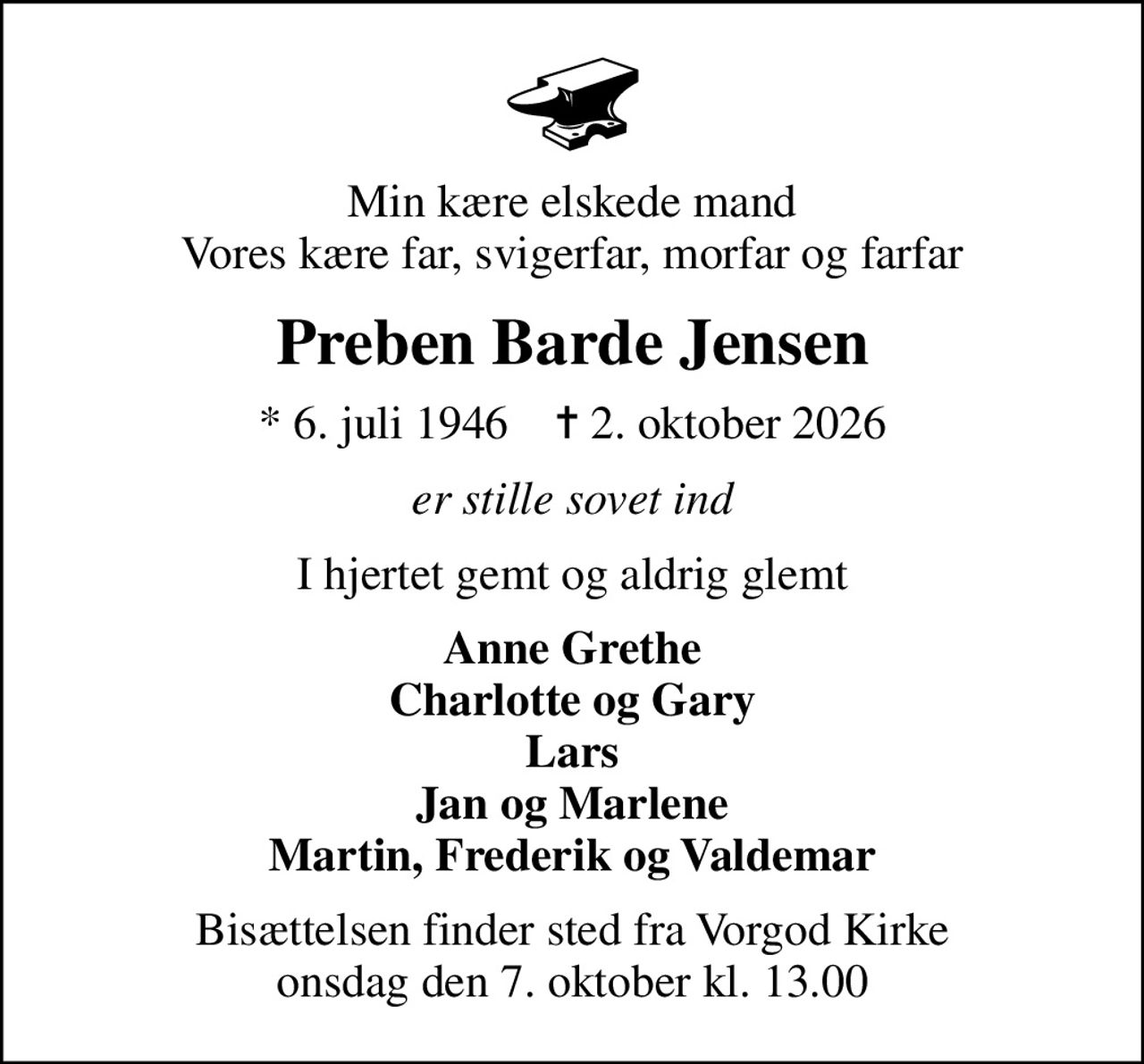 Min kære elskede mand Vores kære far, svigerfar, morfar og farfar
Preben Barde Jensen
* 6. juli 1946    ✝ 2. oktober 2026
er stille sovet ind
I hjertet gemt og aldrig glemt
Anne Grethe Charlotte og Gary Lars Jan og Marlene Martin, Frederik og Valdemar
Bisættelsen finder sted fra Vorgod Kirke  onsdag den 7. oktober kl. 13.00
