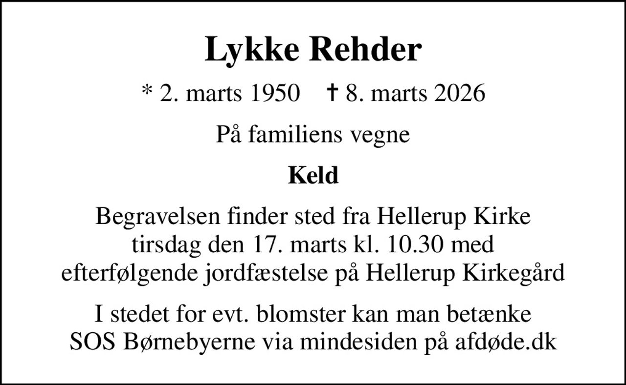 Lykke Rehder
* 2. marts 1950    ✝ 8. marts 2026
På familiens vegne
Keld
Begravelsen finder sted fra Hellerup Kirke tirsdag den 17. marts kl. 10.30 med efterfølgende jordfæstelse på Hellerup Kirkegård
I stedet for evt. blomster kan man betænke
					SOS Børnebyerne via mindesiden på afdøde.dk