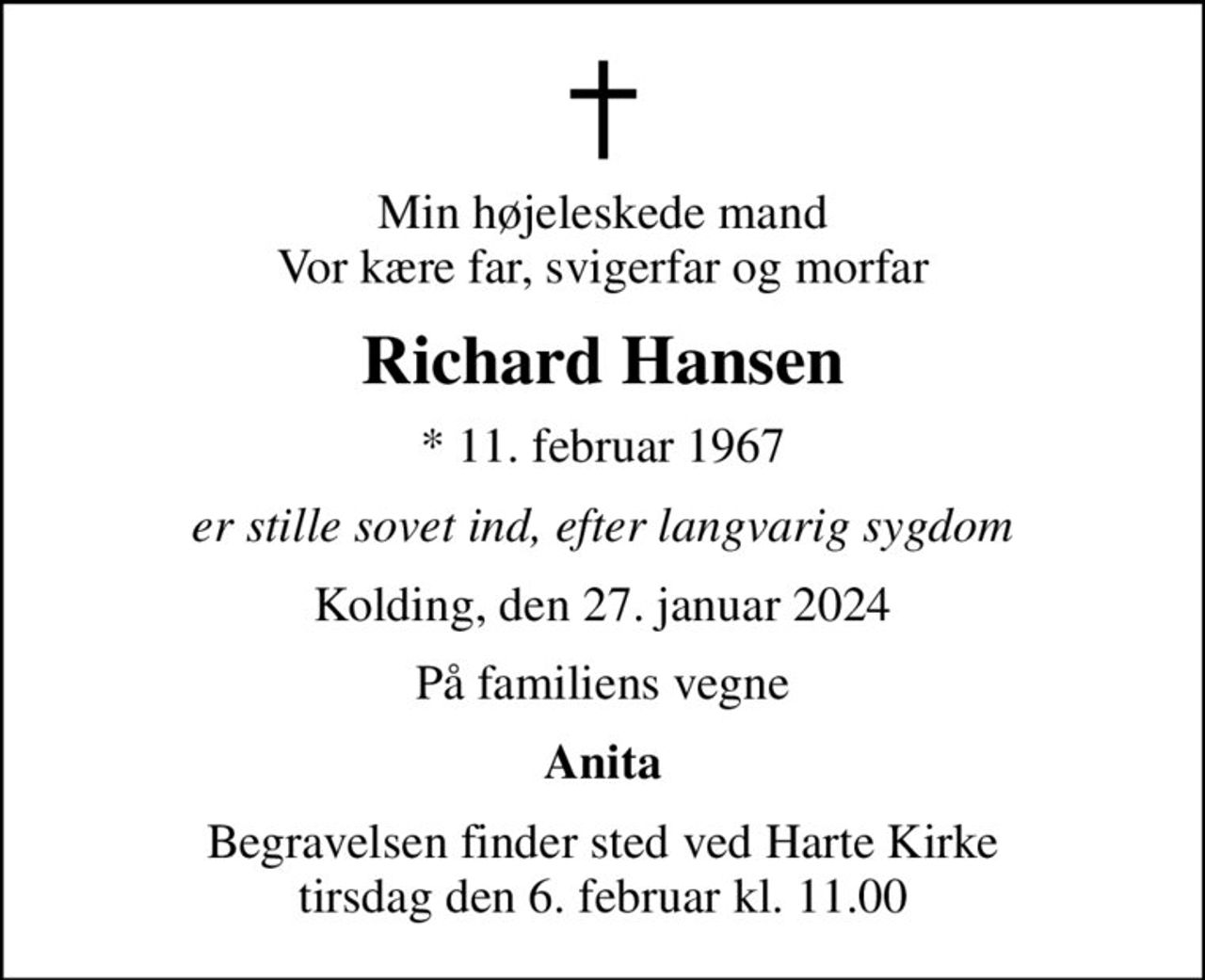 Min højeleskede mand Vor kære far, svigerfar og morfar
Richard Hansen
* 11. februar 1967
er stille sovet ind, efter langvarig sygdom
Kolding, den 27. januar 2024
På familiens vegne
Anita
Begravelsen finder sted ved Harte Kirke  tirsdag den 6. februar kl. 11.00