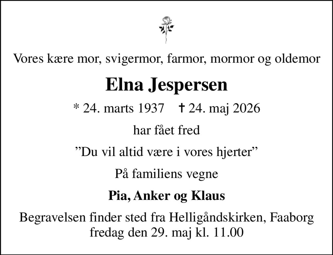 Vores kære mor, svigermor, farmor, mormor og oldemor
Elna Jespersen
* 24. marts 1937    ✝ 24. maj 2026
har fået fred
Du vil altid være i vores hjerter
På familiens vegne
Pia, Anker og Klaus
Begravelsen finder sted fra Helligåndskirken, Faaborg  fredag den 29. maj kl. 11.00