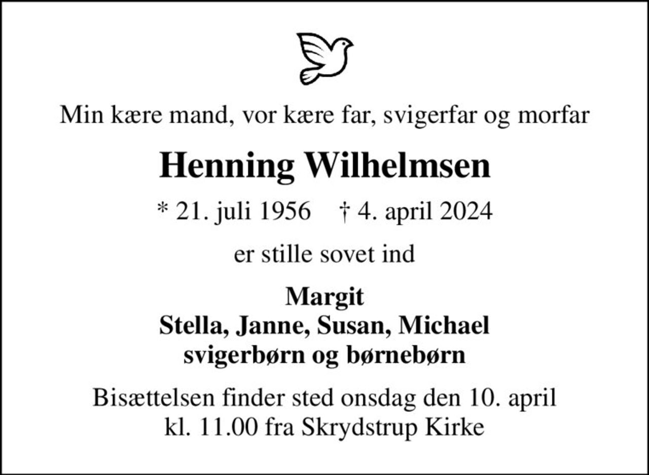 Min kære mand, vor kære far, svigerfar og morfar
Henning Wilhelmsen
* 21. juli 1956    ✝ 4. april 2024
er stille sovet ind
Margit Stella, Janne, Susan, Michael svigerbørn og børnebørn
Bisættelsen finder sted onsdag den 10. april kl. 11.00 fra Skrydstrup Kirke