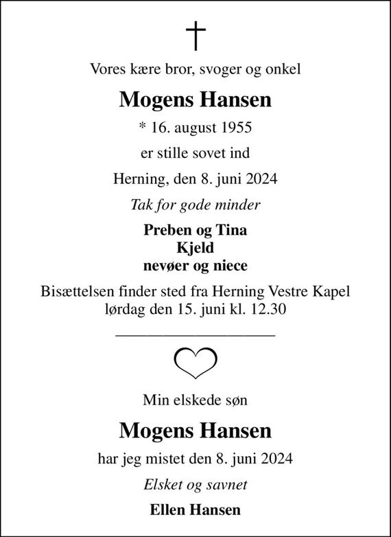 Vores kære bror, svoger og onkel
Mogens Hansen
* 16. august 1955
er stille sovet ind
Herning, den 8. juni 2024
Tak for gode minder
Preben og Tina Kjeld nevøer og niece
Bisættelsen finder sted fra Herning Vestre Kapel  lørdag den 15. juni kl. 12.30 
Min elskede søn
Mogens Hansen
har jeg mistet den 8. juni 2024
Elsket og savnet
Ellen Hansen