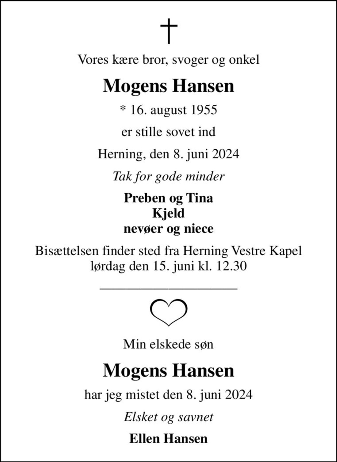 Vores kære bror, svoger og onkel
Mogens Hansen
* 16. august 1955
er stille sovet ind
Herning, den 8. juni 2024
Tak for gode minder
Preben og Tina Kjeld nevøer og niece
Bisættelsen finder sted fra Herning Vestre Kapel  lørdag den 15. juni kl. 12.30 
Min elskede søn
Mogens Hansen
har jeg mistet den 8. juni 2024
Elsket og savnet
Ellen Hansen
