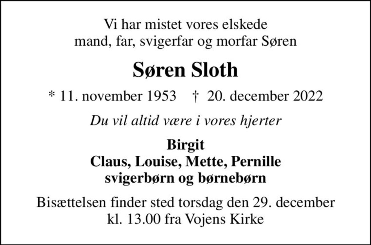 Vi har mistet vores elskede mand, far, svigerfar og morfar Søren
Søren Sloth
* 11. november 1953    ✝ 20. december 2022
Du vil altid være i vores hjerter
Birgit Claus, Louise, Mette, Pernille svigerbørn og børnebørn
Bisættelsen finder sted torsdag den 29. december kl. 13.00 fra Vojens Kirke