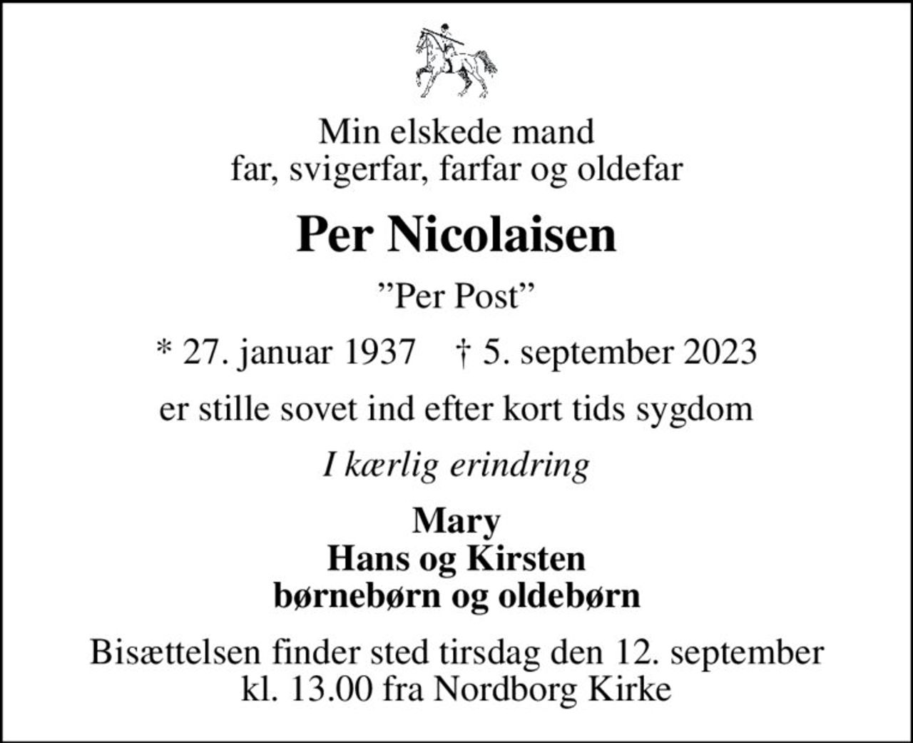 Min elskede mand far, svigerfar, farfar og oldefar
Per Nicolaisen
Per Post
* 27. januar 1937    ✝ 5. september 2023
er stille sovet ind efter kort tids sygdom
I kærlig erindring
Mary Hans og Kirsten børnebørn og oldebørn
Bisættelsen finder sted tirsdag den 12. september kl. 13.00 fra Nordborg Kirke