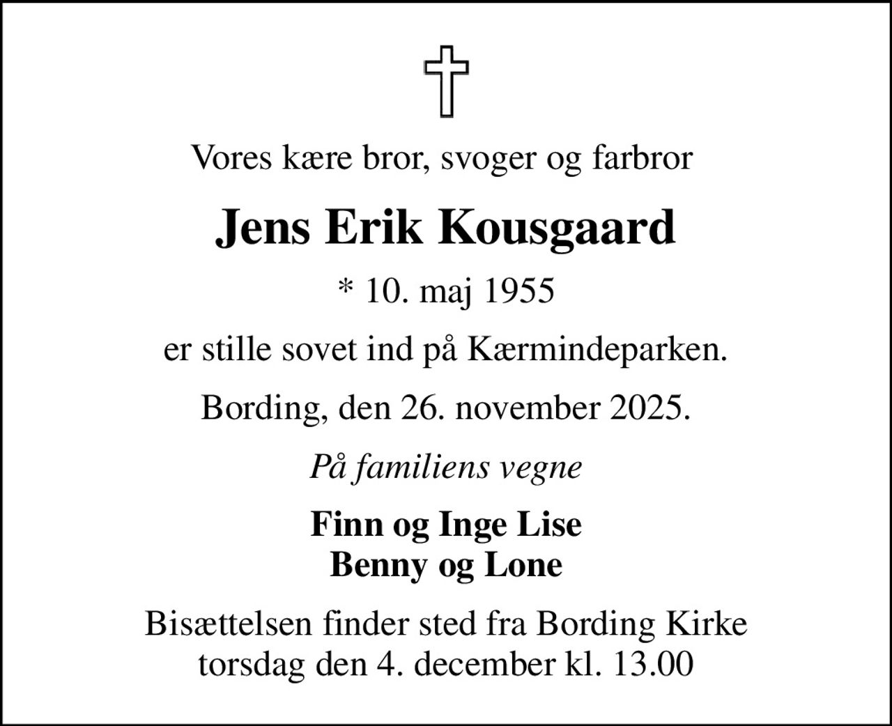 Vores kære bror, svoger og farbror 
Jens Erik Kousgaard
* 10. maj 1955
er stille sovet ind på Kærmindeparken.
Bording, den 26. november 2025.
På familiens vegne
Finn og Inge Lise Benny og Lone
Bisættelsen finder sted fra Bording Kirke  torsdag den 4. december kl. 13.00