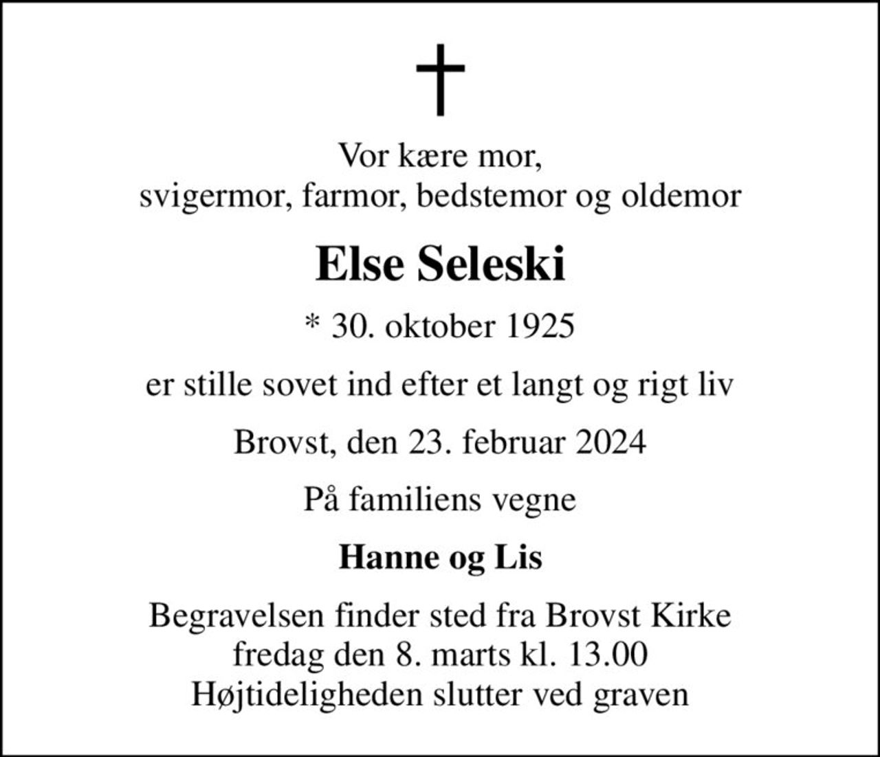Vor kære mor, svigermor, farmor, bedstemor og oldemor
Else Seleski
* 30. oktober 1925
er stille sovet ind efter et langt og rigt liv
Brovst, den 23. februar 2024
På familiens vegne
Hanne og Lis
Begravelsen finder sted fra Brovst Kirke  fredag den 8. marts kl. 13.00  Højtideligheden slutter ved graven