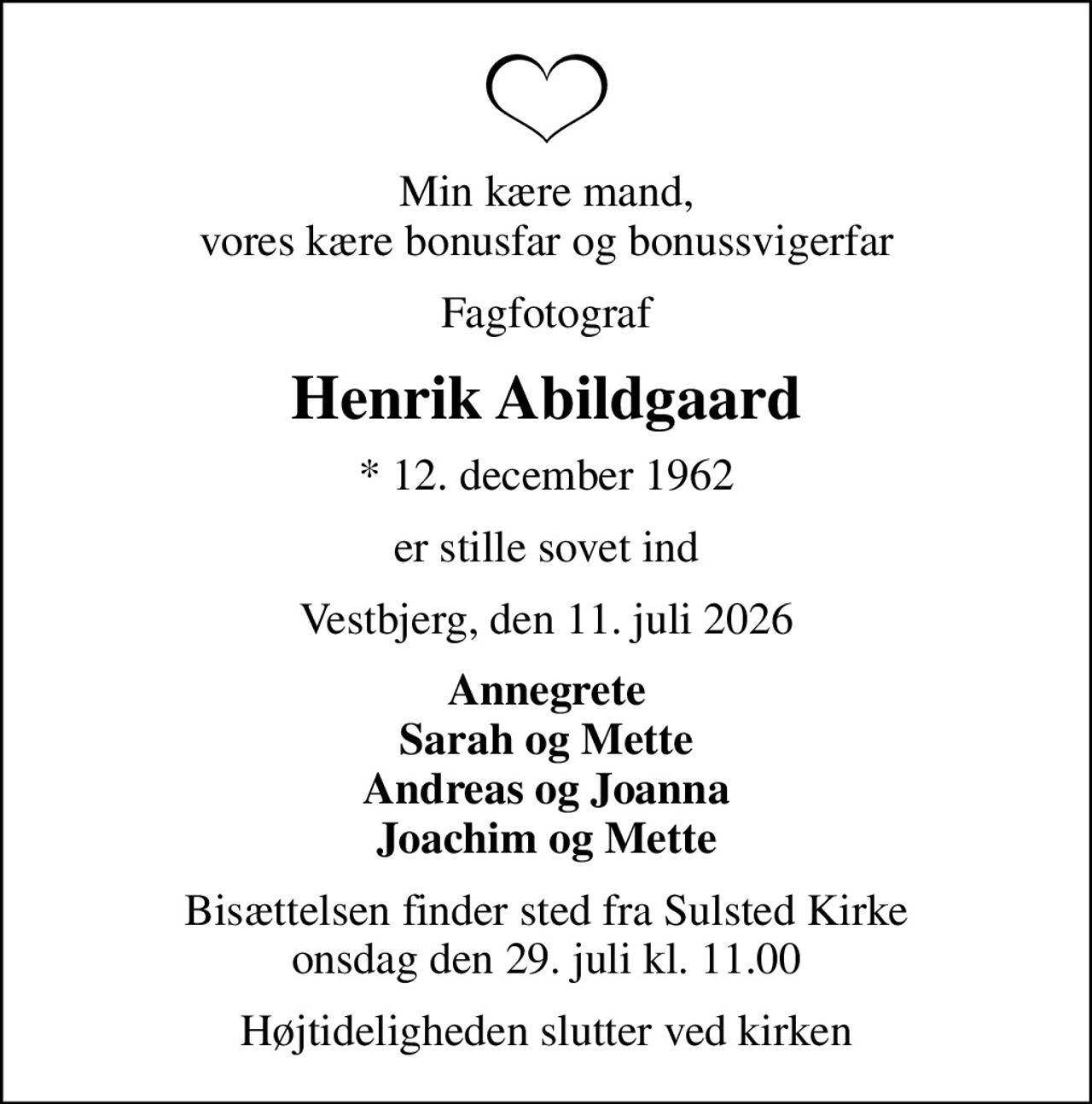 Min kære mand, vores kære bonusfar og bonussvigerfar
Fagfotograf
Henrik Abildgaard
* 12. december 1962
er stille sovet ind
Vestbjerg, den 11. juli 2026
Annegrete Sarah og Mette Andreas og Joanna Joachim og Mette
Bisættelsen finder sted fra Sulsted Kirke  onsdag den 29. juli kl. 11.00 
Højtideligheden slutter ved kirken
