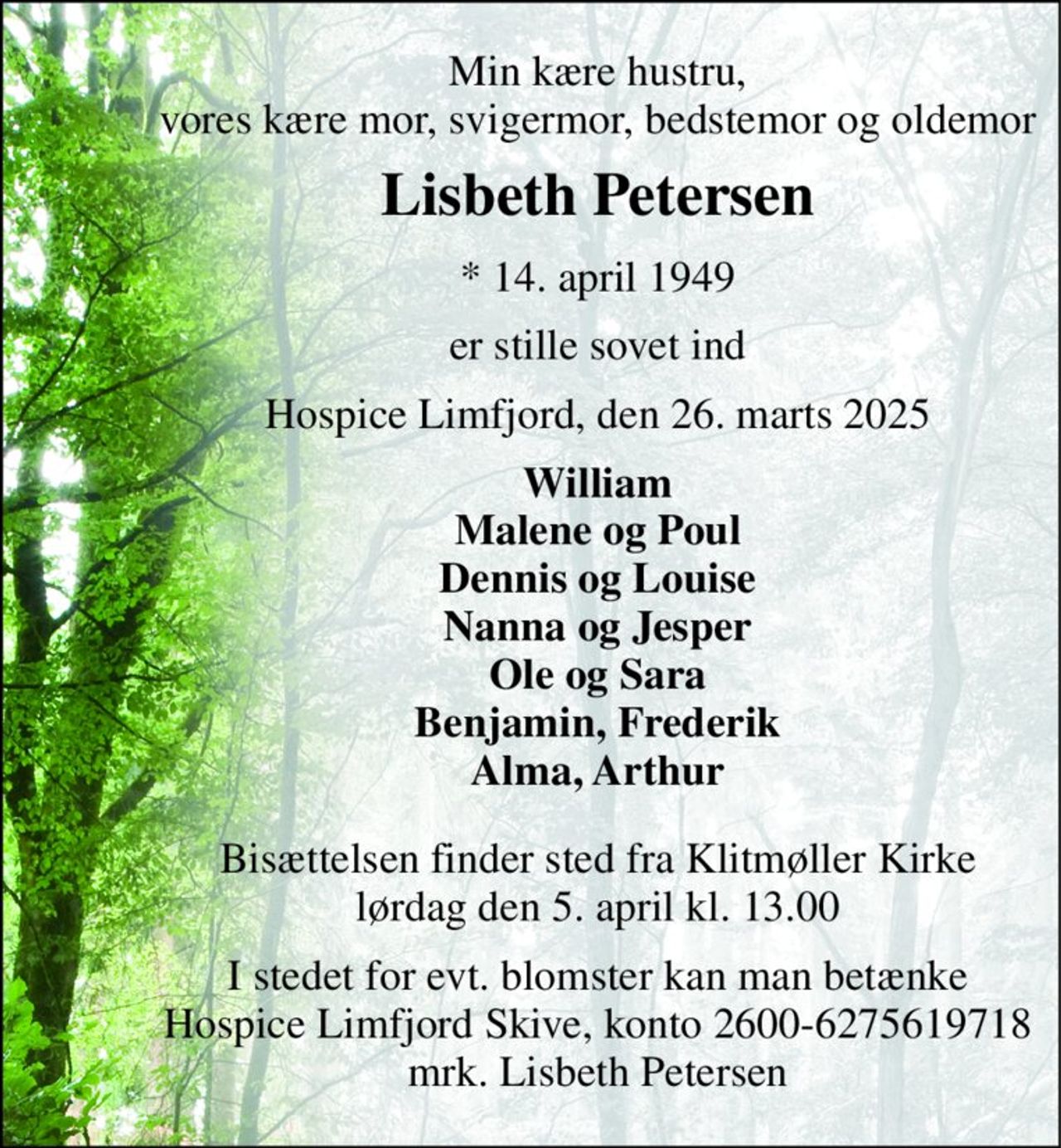 Min kære hustru, vores kære mor, svigermor, bedstemor og oldemor 
Lisbeth Petersen 
*​ 14. april 1949 
er stille sovet ind 
Hospice Limfjord, den 26. marts 2025 
William Malene og Poul Dennis og Louise Nanna og Jesper Ole og Sara Benjamin, Frederik Alma, Arthur 
Bisættelsen​ finder sted fra Klitmøller Kirke​ lørdag den 5. april​ kl. 13.00 
I stedet for evt. blomster kan man betænke Hospice Limfjord Skive, konto 2600-6275619718 mrk. Lisbeth Petersen
