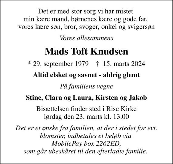 Det er med stor sorg vi har mistet  min kære mand, børnenes kære og gode far,  vores kære søn, bror, svoger, onkel og svigersøn
Vores allesammens
Mads Toft Knudsen
* 29. september 1979    &#x271d; 15. marts 2024
Altid elsket og savnet - aldrig glemt
På familiens vegne
Stine, Clara og Laura, Kirsten og Jakob
Bisættelsen finder sted i Rise Kirke  lørdag den 23. marts kl. 13.00 
Det er et ønske fra familien, at der i stedet for evt. blomster, indbetales et beløb via  MobilePay box 2262ED, som går ubeskåret til den efterladte familie.