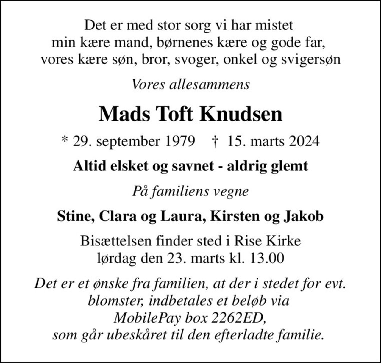 Det er med stor sorg vi har mistet  min kære mand, børnenes kære og gode far,  vores kære søn, bror, svoger, onkel og svigersøn
Vores allesammens
Mads Toft Knudsen
* 29. september 1979    ✝ 15. marts 2024
Altid elsket og savnet - aldrig glemt
På familiens vegne
Stine, Clara og Laura, Kirsten og Jakob
Bisættelsen finder sted i Rise Kirke  lørdag den 23. marts kl. 13.00 
Det er et ønske fra familien, at der i stedet for evt. blomster, indbetales et beløb via  MobilePay box 2262ED, som går ubeskåret til den efterladte familie.