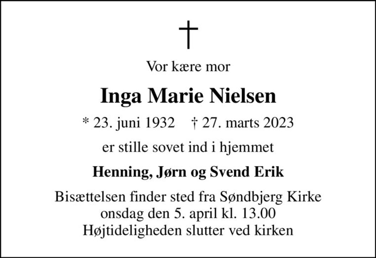 Vor kære mor
Inga Marie Nielsen
* 23. juni 1932    ✝ 27. marts 2023
er stille sovet ind i hjemmet
Henning, Jørn og Svend Erik
Bisættelsen finder sted fra Søndbjerg Kirke  onsdag den 5. april kl. 13.00  Højtideligheden slutter ved kirken