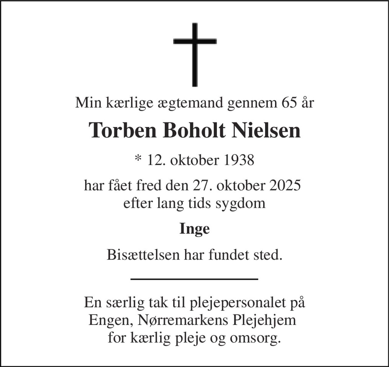 Min kærlige ægtemand gennem 65 år 
Torben Boholt Nielsen 
*​ 12. oktober 1938 
har fået fred den 27. oktober 2025  efter lang tids sygdom 
Inge 
Bisættelsen har fundet sted. 
En særlig tak til plejepersonalet på Engen, Nørremarkens Plejehjem  for kærlig pleje og omsorg.