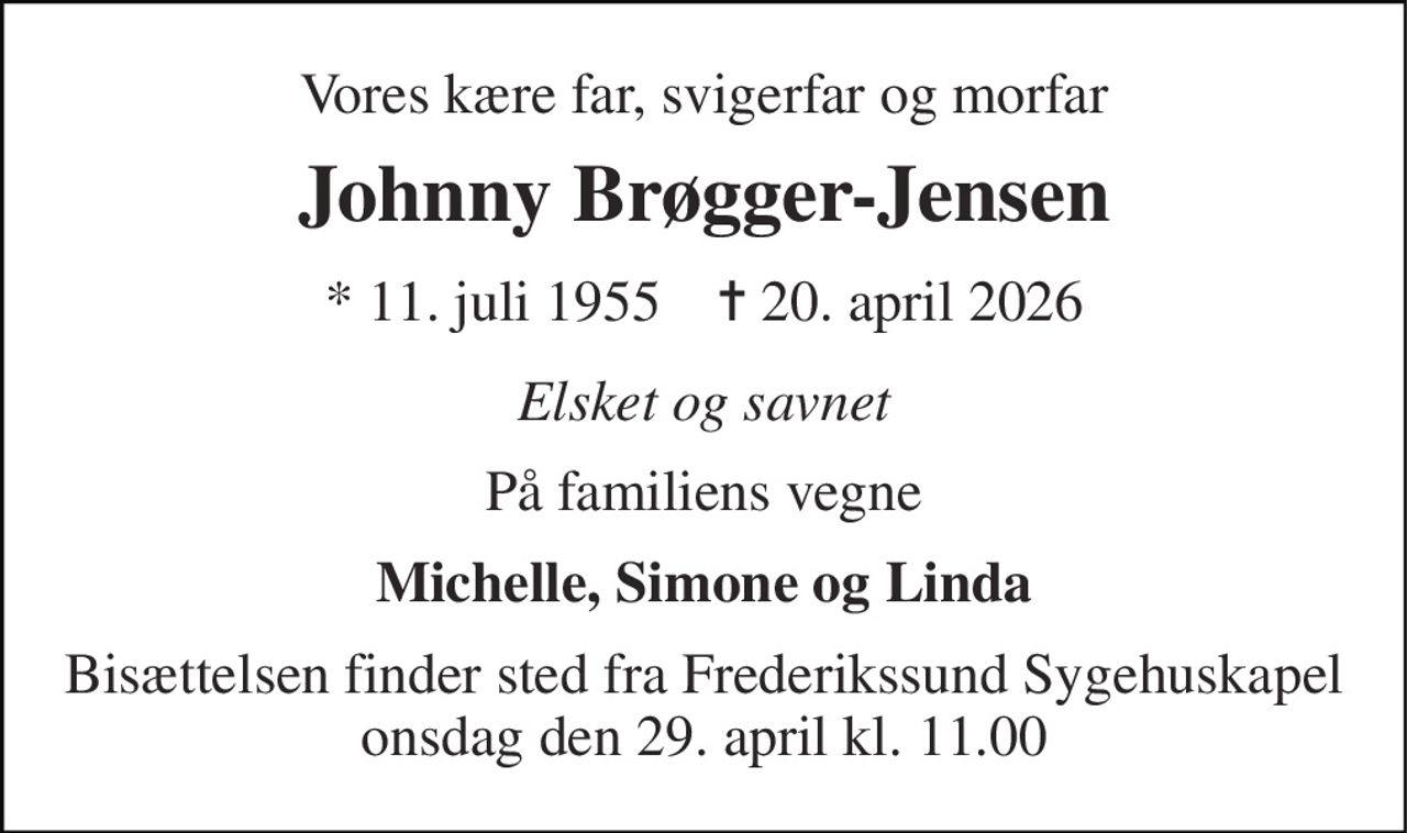 Vores kære far, svigerfar og morfar 
Johnny Brøgger-Jensen 
* 11. juli 1955    ✝ 20. april 2026 
Elsket og savnet 
På familiens vegne 
Michelle, Simone og Linda 
Bisættelsen finder sted fra Frederikssund Sygehuskapel fredag den 1. maj kl. 8.00