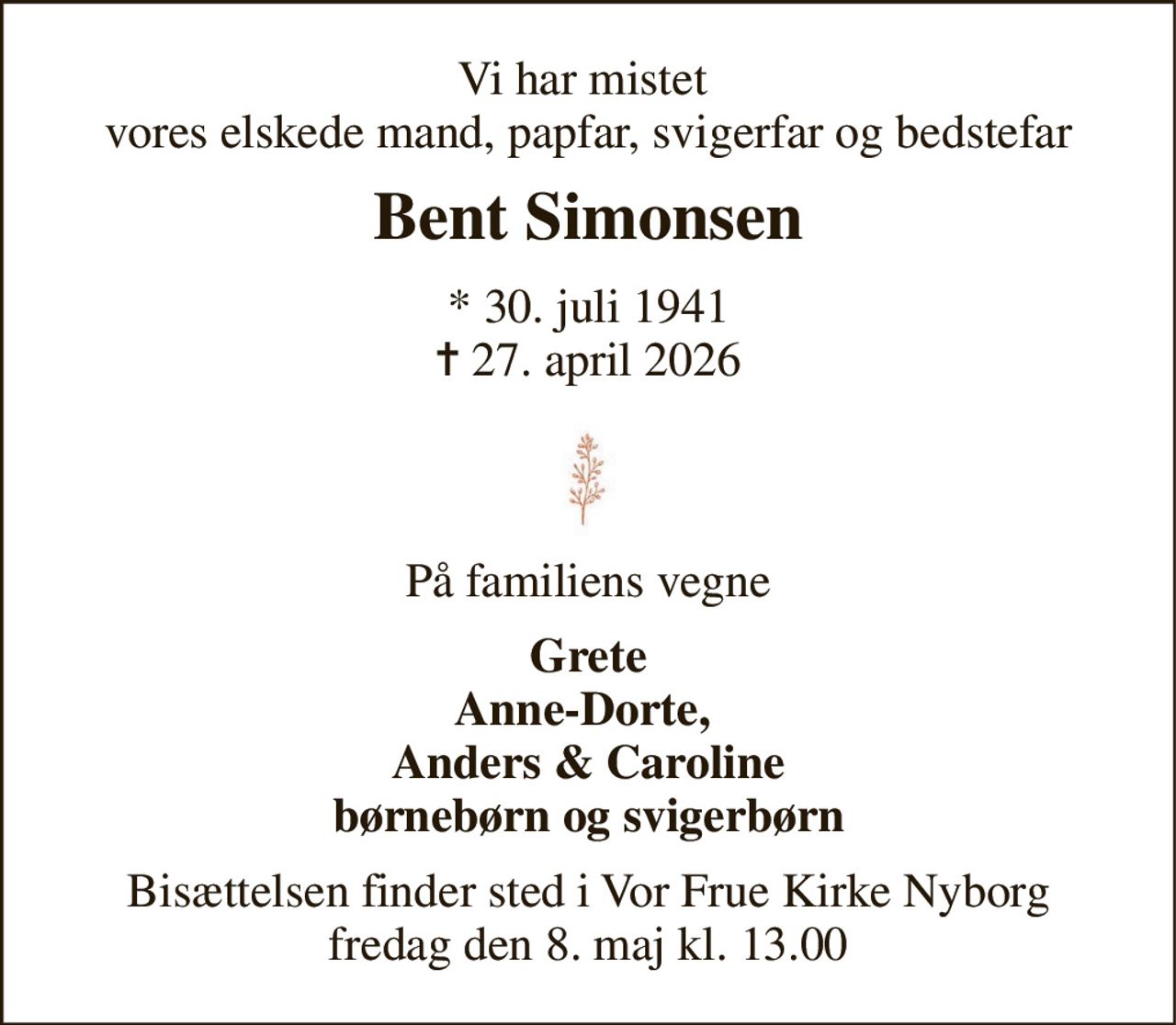 Vi har mistet  vores elskede mand, papfar, svigerfar og bedstefar 
Bent Simonsen 
*​ 30. juli 1941​ ✝​ 27. april 2026 
På familiens vegne 
Grete Anne-Dorte,  Anders & Caroline børnebørn og svigerbørn 
Bisættelsen finder sted i Vor Frue Kirke Nyborg fredag den 8. maj kl. 13.00