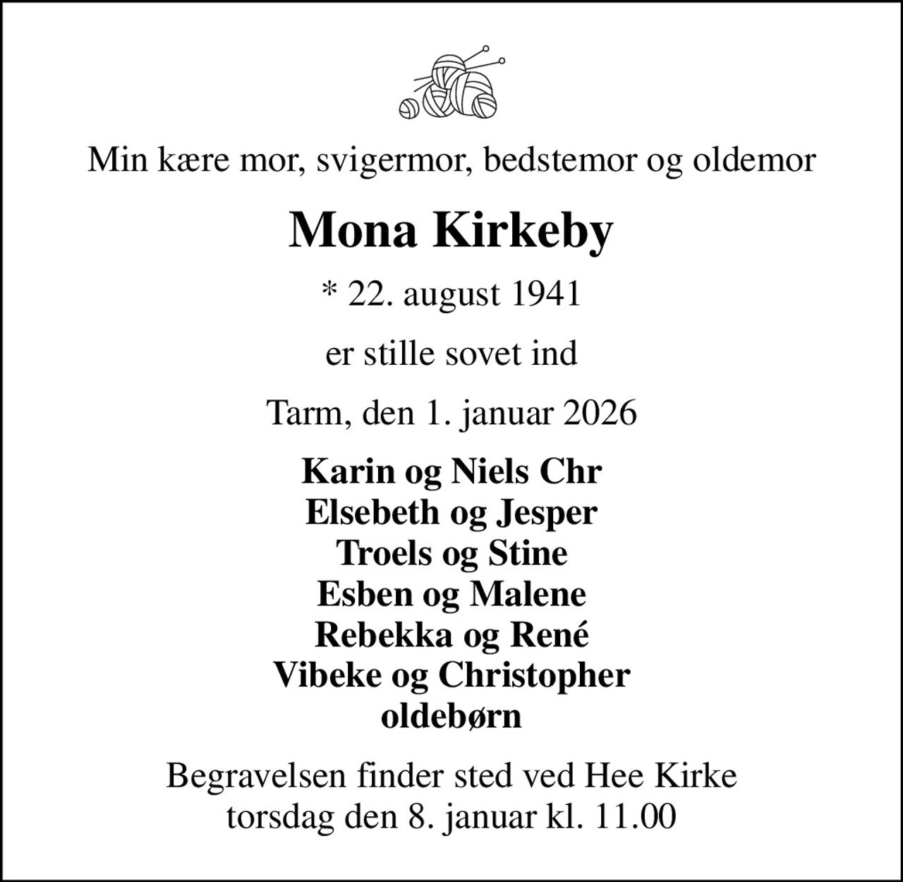 Min kære mor, svigermor, bedstemor og oldemor
Mona Kirkeby
* 22. august 1941
er stille sovet ind
Tarm, den 1. januar 2026
Karin og Niels Chr Elsebeth og Jesper Troels og Stine Esben og Malene Rebekka og René Vibeke og Christopher oldebørn
Begravelsen finder sted ved Hee Kirke  torsdag den 8. januar kl. 11.00