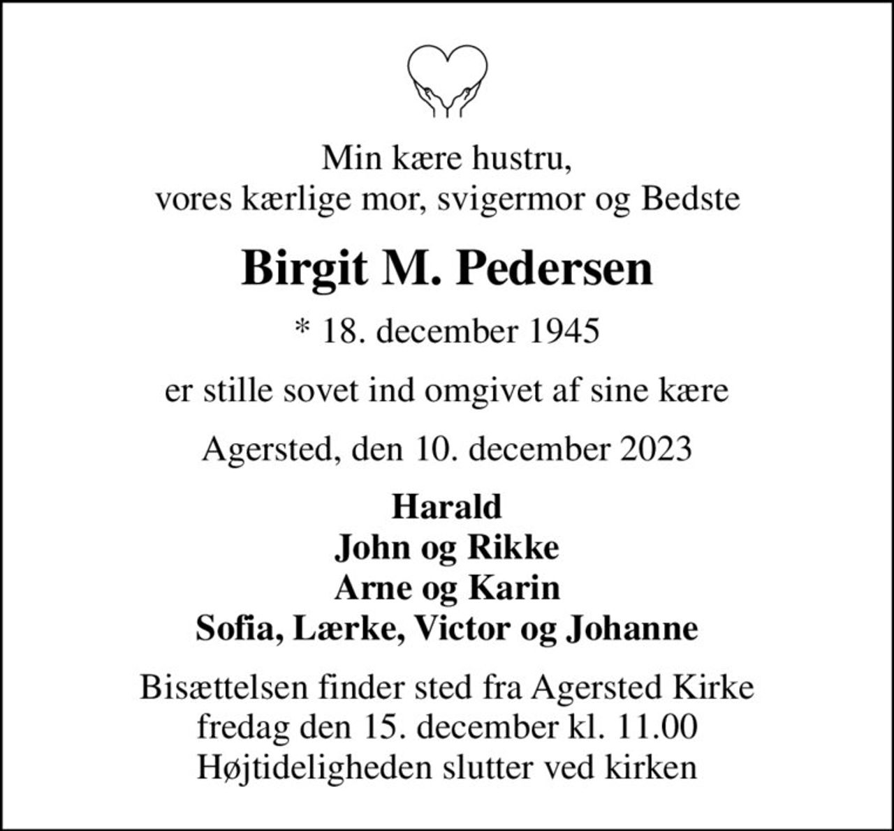 Min kære hustru, vores kærlige mor, svigermor og Bedste
Birgit M. Pedersen
* 18. december 1945
er stille sovet ind omgivet af sine kære
Agersted, den 10. december 2023
Harald John og Rikke Arne og Karin Sofia, Lærke, Victor og Johanne
Bisættelsen finder sted fra Agersted Kirke  fredag den 15. december kl. 11.00  Højtideligheden slutter ved kirken