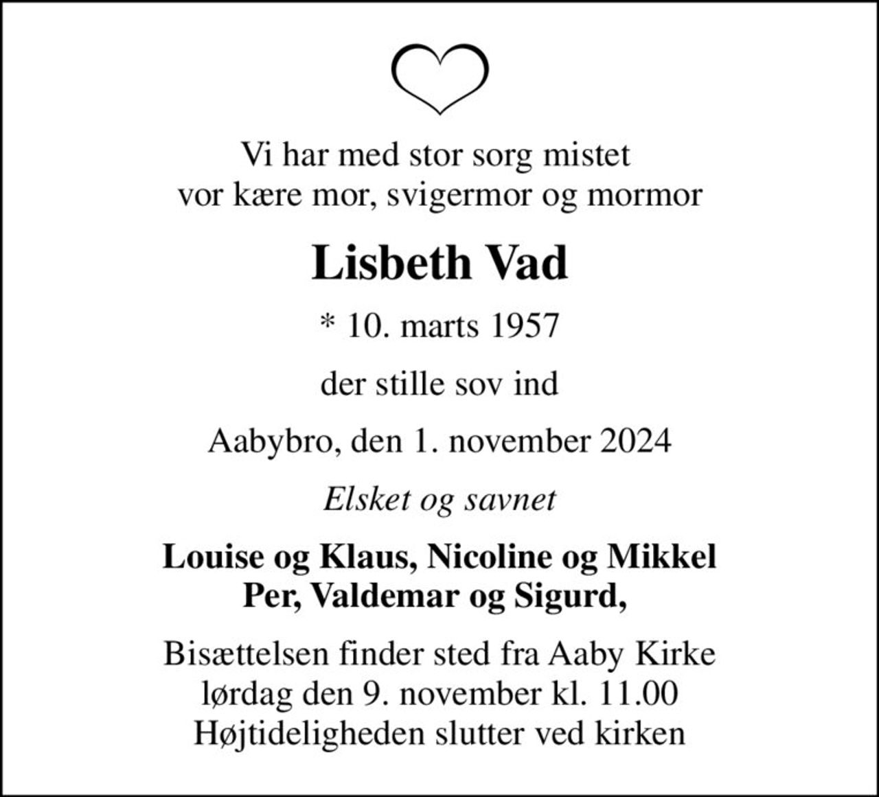 Vi har med stor sorg mistet  vor kære mor, svigermor og mormor
Lisbeth Vad
* 10. marts 1957
der stille sov ind
Aabybro, den 1. november 2024
Elsket og savnet
Louise og Klaus, Nicoline og Mikkel Per, Valdemar og Sigurd, 
Bisættelsen finder sted fra Aaby Kirke  lørdag den 9. november kl. 11.00  Højtideligheden slutter ved kirken