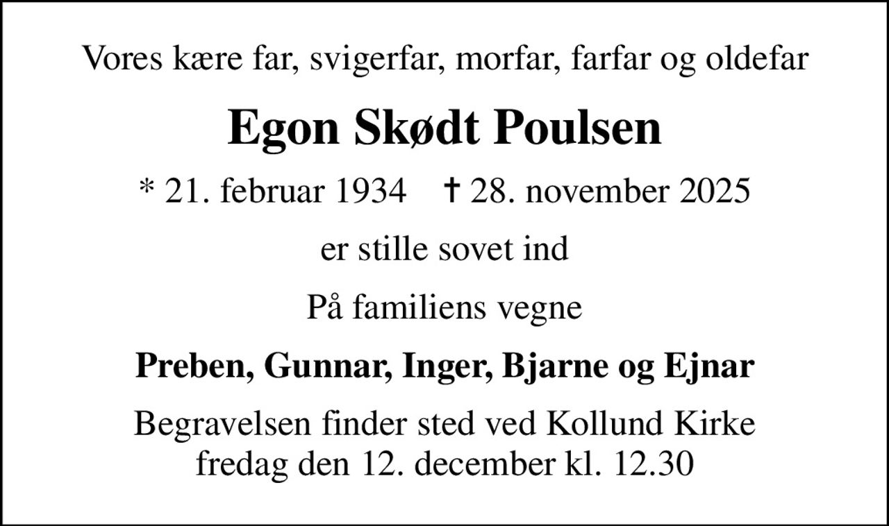 Vores kære far, svigerfar, morfar, farfar og oldefar
Egon Skødt Poulsen
* 21. februar 1934    ✝ 28. november 2025
er stille sovet ind
På familiens vegne
Preben, Gunnar, Inger, Bjarne og Ejnar
Begravelsen finder sted ved Kollund Kirke  fredag den 12. december kl. 12.30