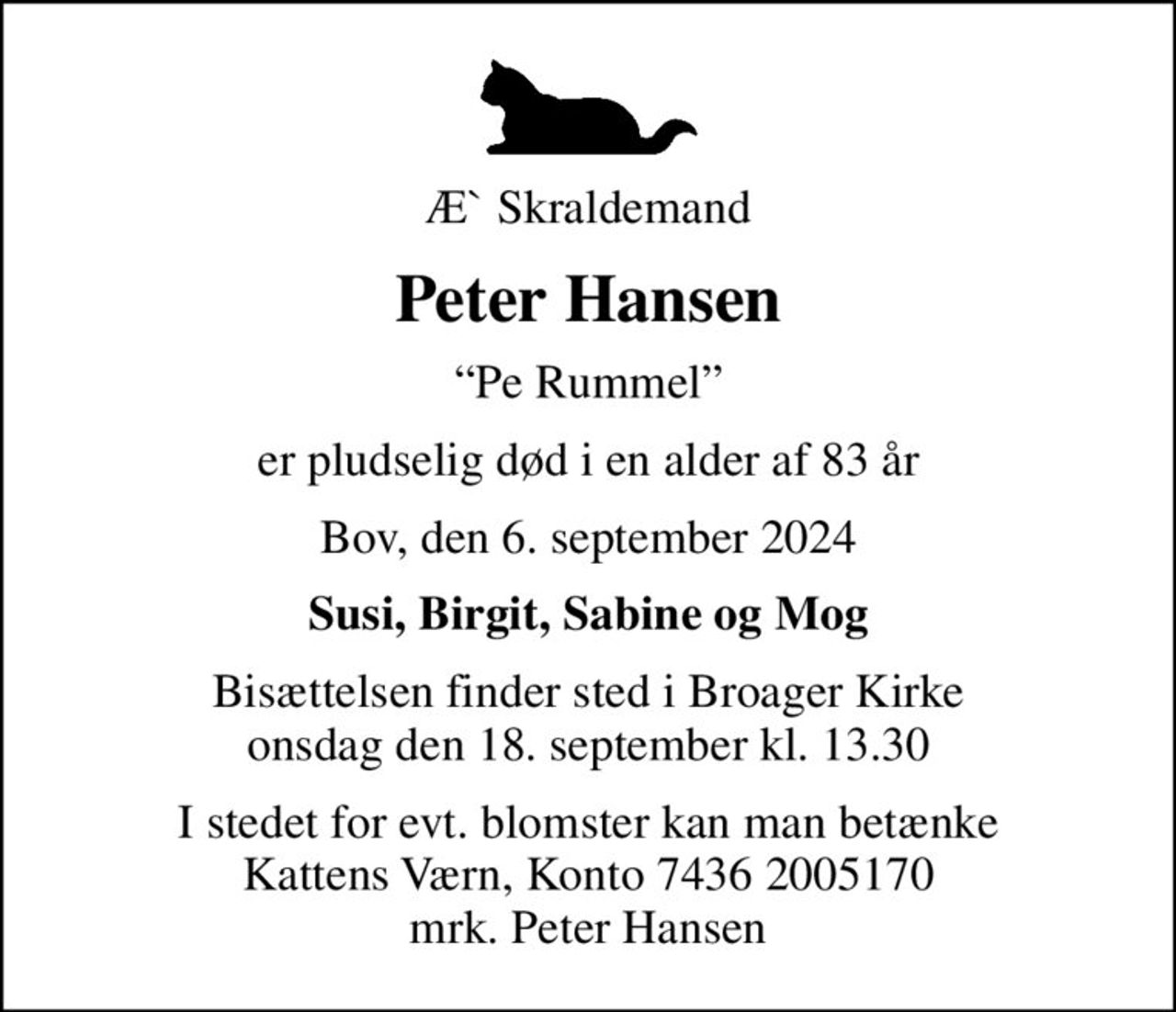 Æ` Skraldemand
Peter Hansen
Pe Rummel
er pludselig død i en alder af 83 år
Bov, den 6. september 2024
Susi, Birgit, Sabine og Mog
Bisættelsen finder sted i Broager Kirke  onsdag den 18. september kl. 13.30 
I stedet for evt. blomster kan man betænke
					Kattens Værn reg7436konto2005170mrk. Peter
					Hansen