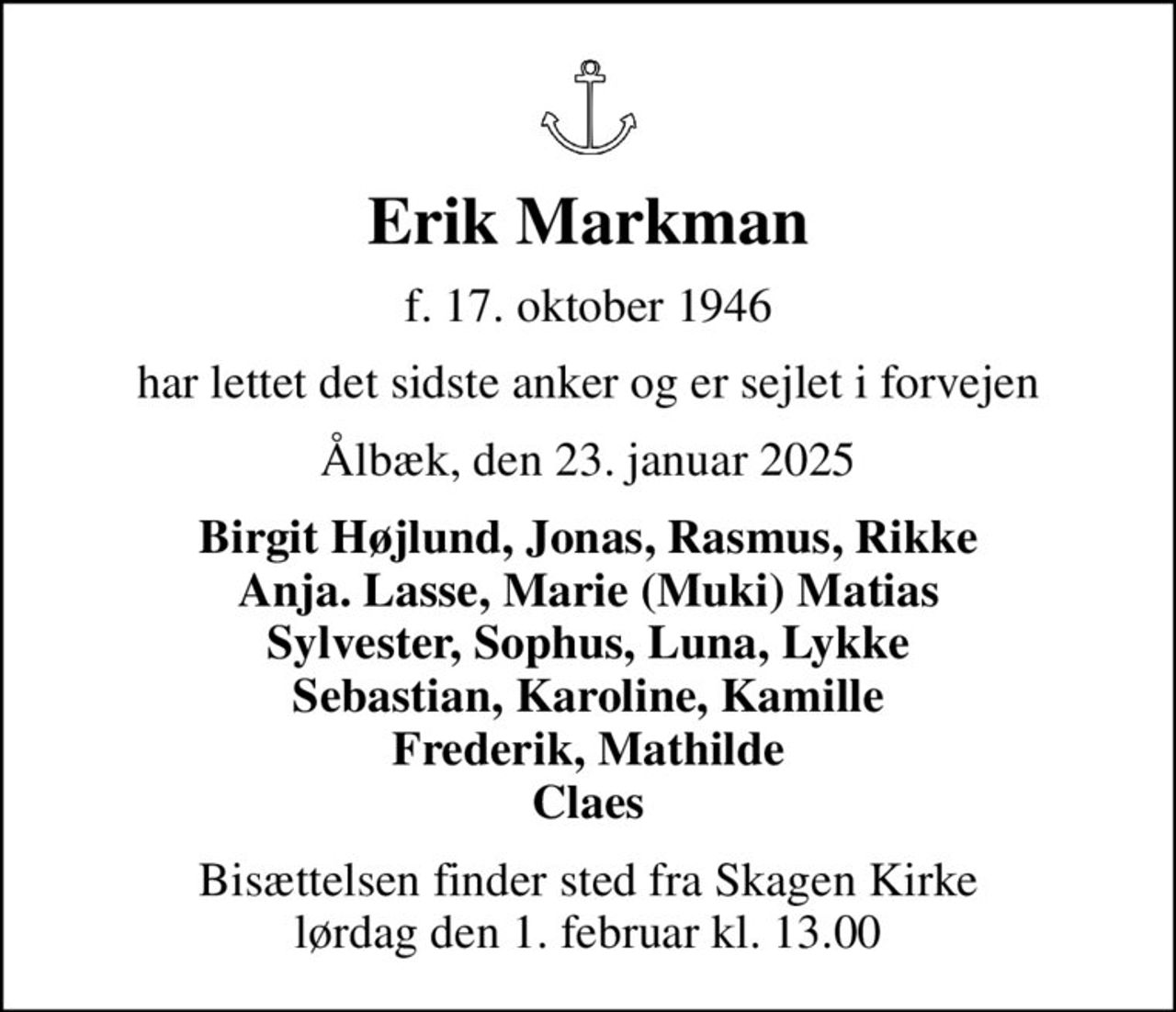 Erik Markman
f. 17. oktober 1946
har lettet det sidste anker og er sejlet i forvejen
Ålbæk, den 23. januar 2025
Birgit Højlund, Jonas, Rasmus, Rikke Anja. Lasse, Marie (Muki) Matias Sylvester, Sophus, Luna, Lykke Sebastian, Karoline, Kamille Frederik, Mathilde Claes
Bisættelsen finder sted fra Skagen Kirke  lørdag den 1. februar kl. 13.00