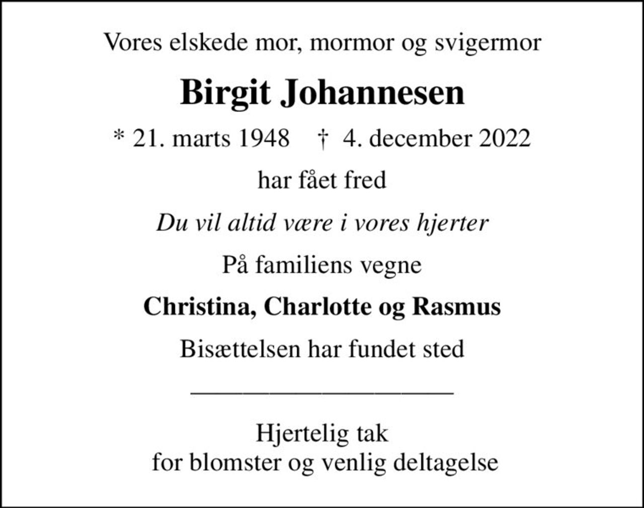 Vores elskede mor, mormor og svigermor
Birgit Johannesen
* 21. marts 1948    ✝ 4. december 2022
har fået fred
Du vil altid være i vores hjerter
På familiens vegne
Christina, Charlotte og Rasmus
Bisættelsen har fundet sted
Hjertelig tak  for blomster og venlig deltagelse