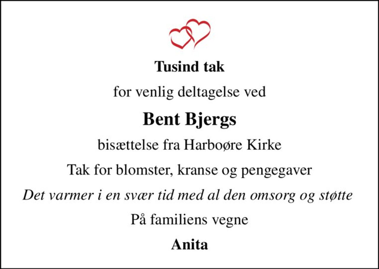 Tusind tak
for venlig deltagelse ved
Bent Bjergs
bisættelse fra Harboøre Kirke
Tak for blomster, kranse og pengegaver
Det varmer i en svær tid med al den omsorg og støtte 
På familiens vegne
Anita