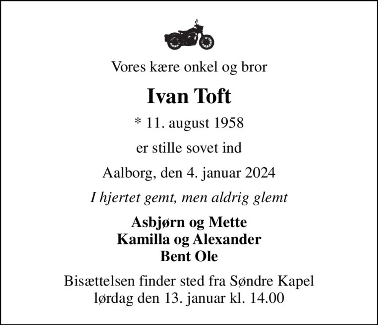 Vores kære onkel og bror
Ivan Toft
* 11. august 1958
er stille sovet ind
Aalborg, den 4. januar 2024
I hjertet gemt, men aldrig glemt
Asbjørn og Mette Kamilla og Alexander Bent Ole
Bisættelsen finder sted fra Søndre Kapel  lørdag den 13. januar kl. 14.00