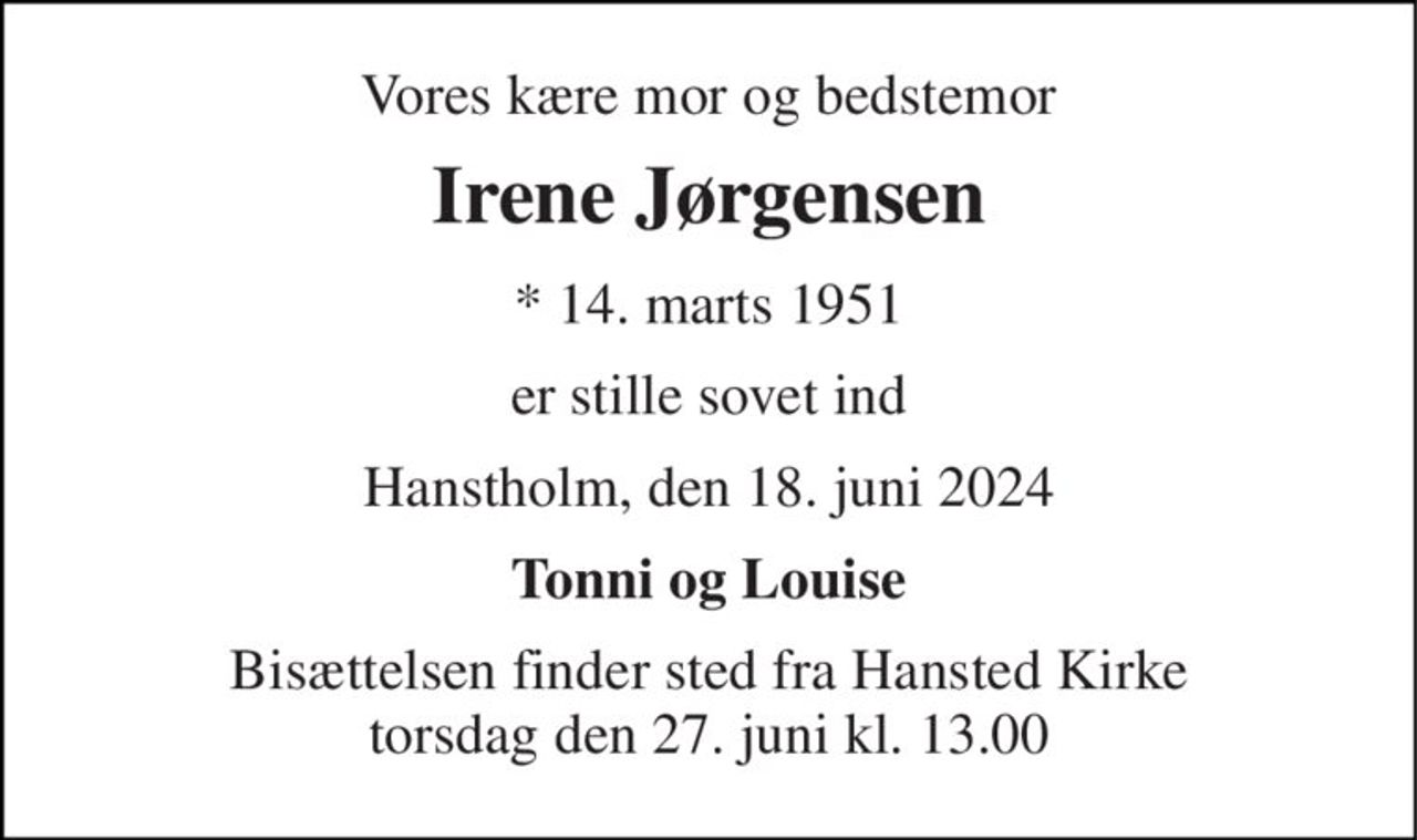 Vores kære mor og bedstemor 
Irene Jørgensen 
*​ 14. marts 1951 
er stille sovet ind 
Hanstholm, den 18. juni 2024 
Tonni og Louise 
Bisættelsen​ finder sted fra Hansted Kirke​ torsdag den 27. juni​ kl. 13.00