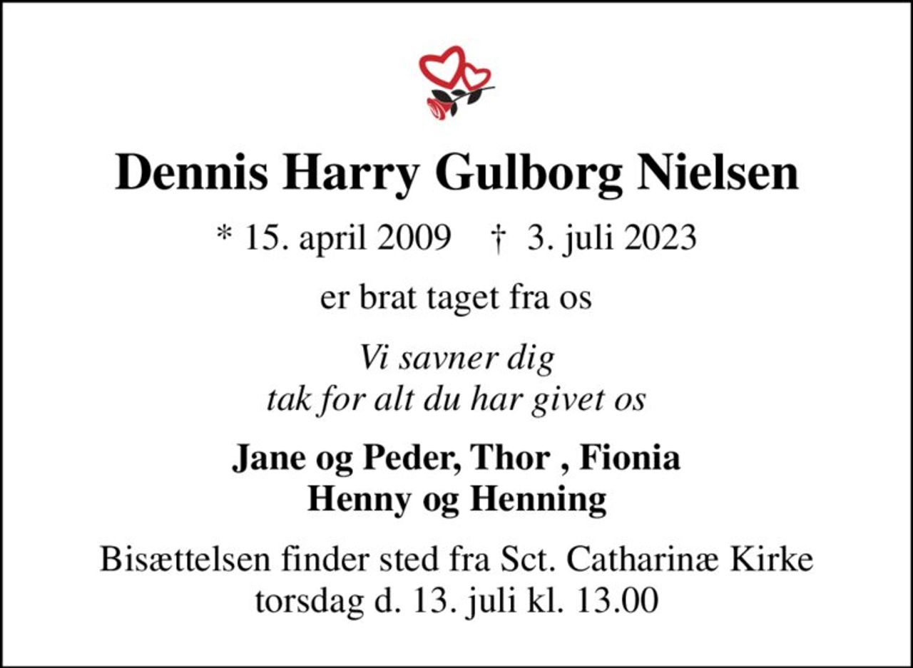 Dennis Harry Gulborg Nielsen
* 15. april 2009    ✝ 3. juli 2023
er brat taget fra os
Vi savner dig tak for alt du har givet os
Jane og Peder, Thor , Fionia Henny og Henning
Bisættelsen finder sted fra Sct. Catharinæ Kirke torsdag d. 13. juli kl. 13.00