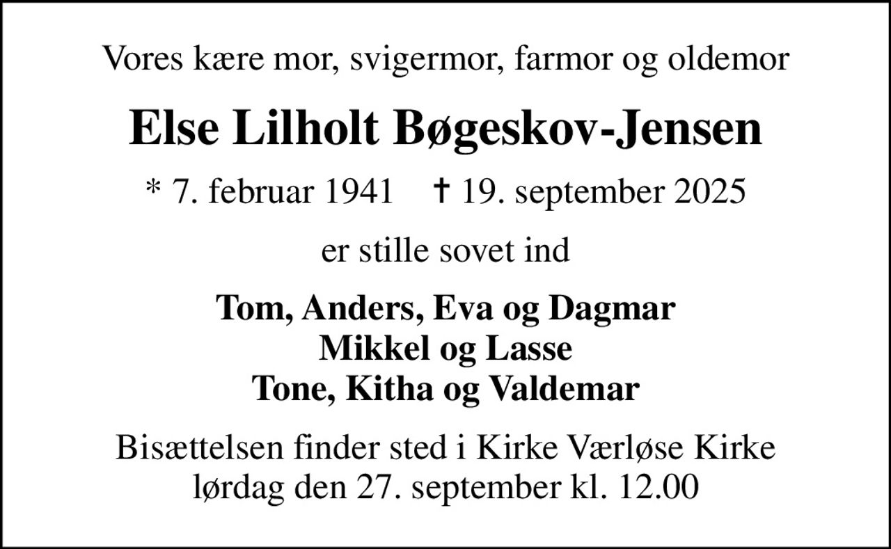 Vores kære mor, svigermor, farmor og oldemor
Else Lilholt Bøgeskov-Jensen
* 7. februar 1941    ✝ 19. september 2025
er stille sovet ind
Tom, Anders, Eva og Dagmar Mikkel og Lasse Tone, Kitha og Valdemar
Bisættelsen finder sted i Kirke Værløse Kirke  lørdag den 27. september kl. 12.00