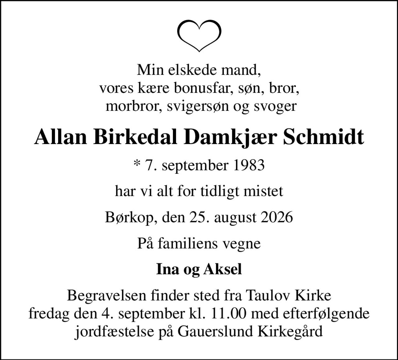 Min elskede mand, vores kære bonusfar, søn, bror,  morbror, svigersøn og svoger
Allan Birkedal Damkjær Schmidt
* 7. september 1983
har vi alt for tidligt mistet
Børkop, den 25. august 2026
På familiens vegne
Ina og Aksel
Begravelsen finder sted fra Taulov Kirke fredag den 4. september kl. 11.00 med efterfølgende jordfæstelse på Gauerslund Kirkegård
