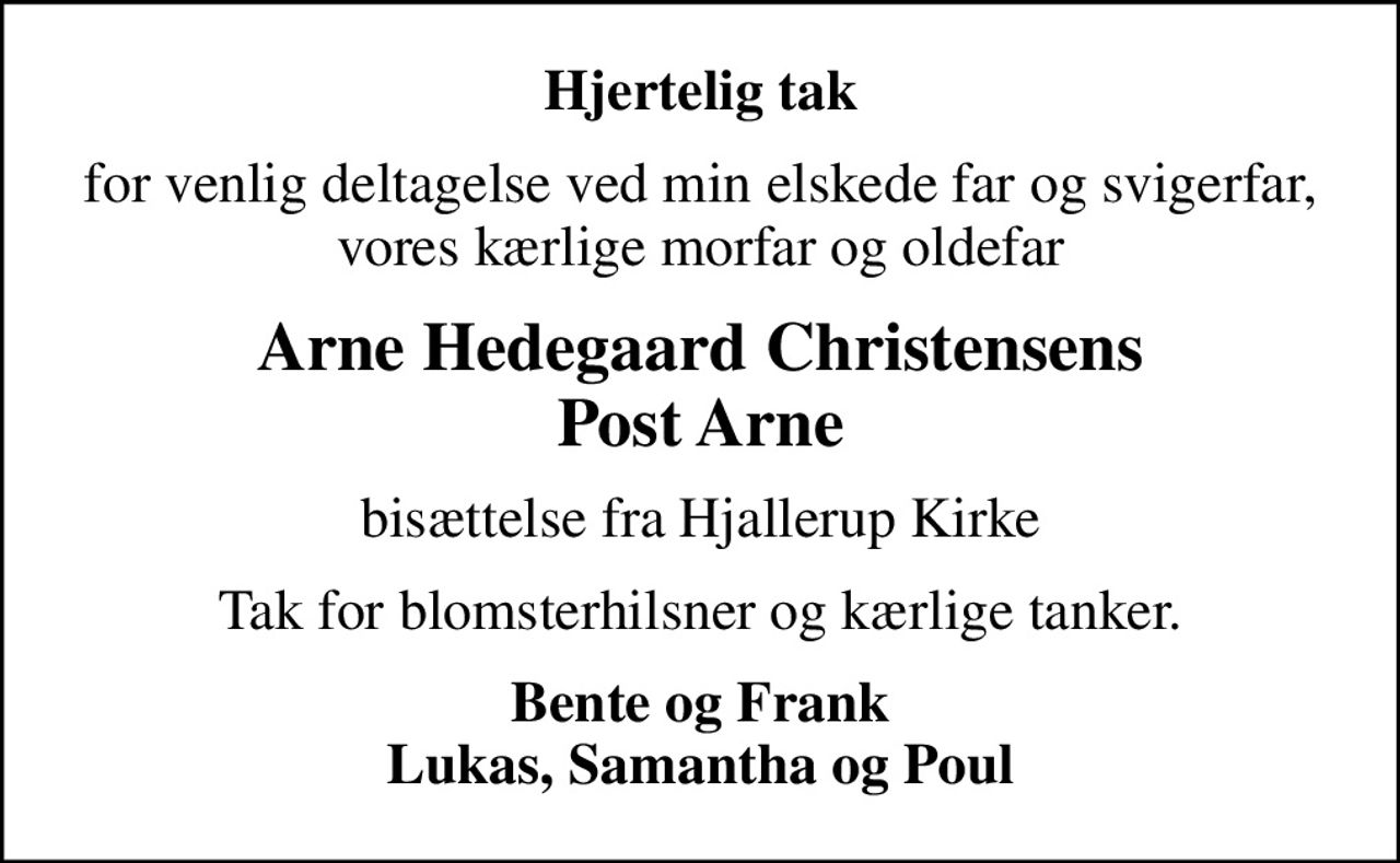 Hjertelig tak
for venlig deltagelse ved min elskede far og svigerfar, vores kærlige morfar og oldefar
Arne Hedegaard Christensens Post Arne
bisættelse fra Hjallerup Kirke
Tak for blomsterhilsner og kærlige tanker.
Bente og Frank Lukas, Samantha og Poul