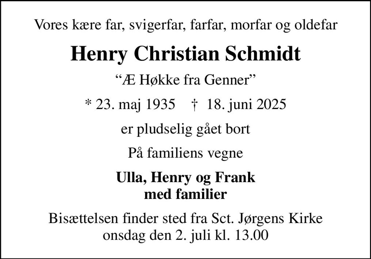 Vores kære far, svigerfar, farfar, morfar og oldefar
Henry Christian Schmidt
Æ Høkke fra Genner
* 23. maj 1935    ✝ 18. juni 2025
er pludselig gået bort
På familiens vegne
Ulla, Henry og Frank med familier
Bisættelsen finder sted fra Sct. Jørgens Kirke  onsdag den 2. juli kl. 13.00
