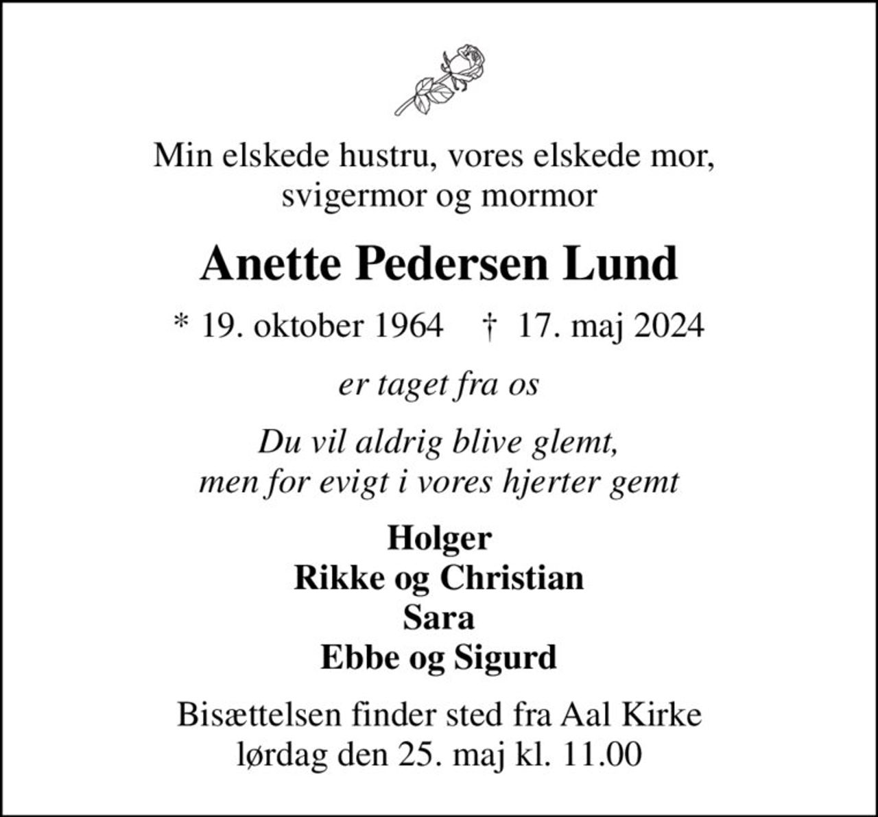 Min elskede hustru, vores elskede mor,  svigermor og mormor
Anette Pedersen Lund
* 19. oktober 1964    ✝ 17. maj 2024
er taget fra os
Du vil aldrig blive glemt, men for evigt i vores hjerter gemt
Holger Rikke og Christian Sara Ebbe og Sigurd
Bisættelsen finder sted fra Aal Kirke  lørdag den 25. maj kl. 11.00