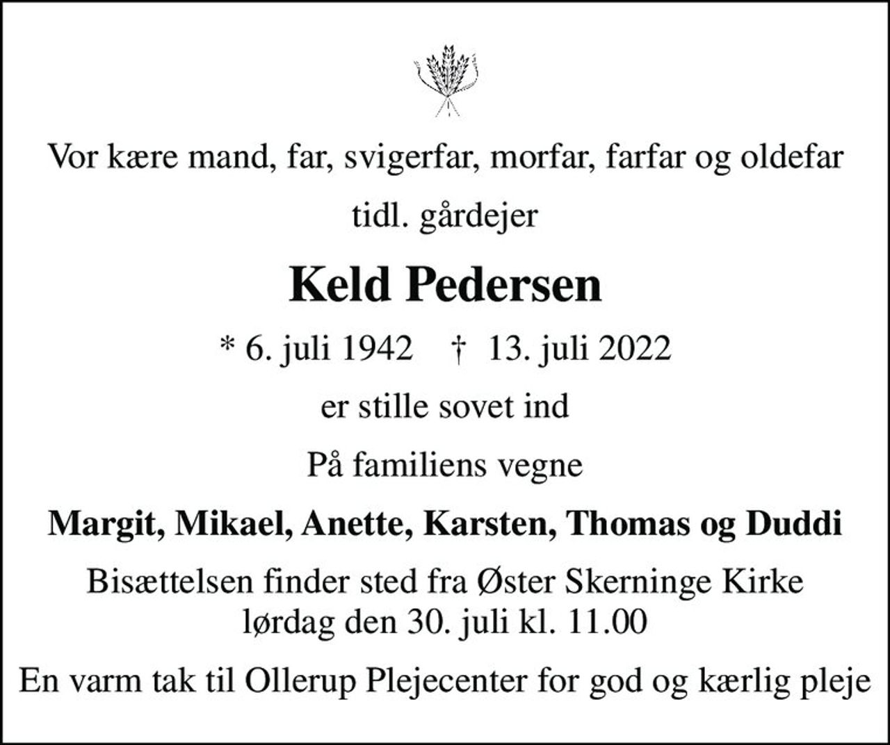 Vor kære mand, far, svigerfar, morfar, farfar og oldefar
tidl. gårdejer
Keld Pedersen
* 6. juli 1942    ✝ 13. juli 2022
er stille sovet ind
På familiens vegne
Margit, Mikael, Anette, Karsten, Thomas og Duddi
Bisættelsen finder sted fra Øster Skerninge Kirke  lørdag den 30. juli kl. 11.00 
En varm tak til Ollerup Plejecenter for god og kærlig pleje
