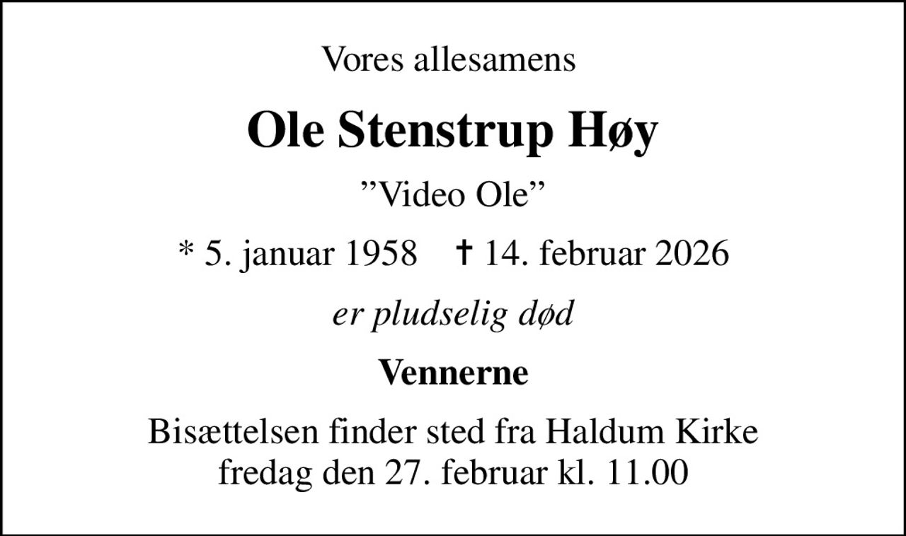 Vores allesamens 
Ole Stenstrup Høy
Video Ole
* 5. januar 1958    ✝ 14. februar 2026
er pludselig død
Vennerne
Bisættelsen finder sted fra Haldum Kirke  fredag den 27. februar kl. 11.00