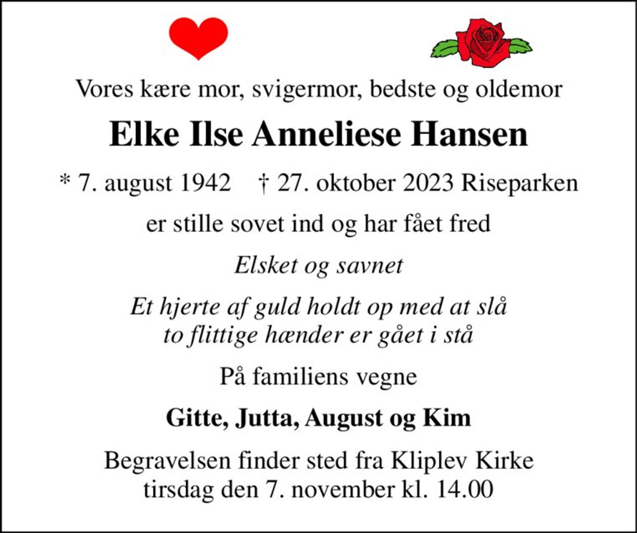 Vores kære mor, svigermor, bedste og oldemor 
Elke Ilse Anneliese Hansen 
*​ 7. august 1942​    †​ 27. oktober 2023​ Riseparken 
er stille sovet ind og har fået fred 
Elsket og savnet 
Et hjerte af guld holdt op med at slå to flittige hænder er gået i stå 
På familiens vegne 
Gitte, Jutta, August og Kim 
Begravelsen​ finder sted fra Kliplev Kirke​ tirsdag den 7. november​ kl. 14.00